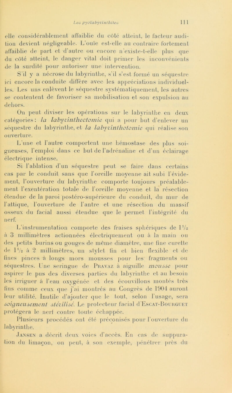 elle considérablement affaiblie du coté atteint, le facteur audi- tion devient négligeable. L’ou'ie est-elle au contraire fortement affaiblie de part et d’autre ou encore n’existe-t-elle plus que du coté atteint, le danger vital doit primer les inconvénients de la surdité pour autoriser une intervention. S ii y a nécrose du labyrinthe, s ii s’est fornié un séquestre ici encore la conduite diffère avec les appréciations individuel- les. Les uns enlèvent le séquestre systématiquement, les autres se contentent de favoriser sa mobilisation et son expulsion au delio rs. On peut diviser les opérations sur le labyrinthe en deux catégories : la labyiintliectomie qui a pour but d’enlever un séquestre du labyrinthe, et la labytiritliotomie qui réalise son ouverture. L une et l’autre comportent une hémostase des plus soi- gneuses, l’emploi dans ce but de l’adrénaline et d'un éclairage électrique intense. Si hablation d’un séquestre peut se taire dans certains cas par le conduit sans que l’oreille moyenne ait subi l'évide- ment, l’ouverture du labyrinthe comporte toujours préalable- ment l’exentération totale de l'oreille moyenne et la résection étendue de la paroi postéro-supérieure du conduit, du mur de l’attique, l’ouverture de l’antre et une résection du massif osseux du facial aussi étendue que le permei l’intégrité du nerf. L’instrumentation comporte des fraises sphériques de IVa à 3 millimètres actionnées électriquement ou à la main ou des petits burins ou gouges de mème diamètre, une line curette de 1 Va à 2 millimètres, un stylet fin et bien llexible et de tines pinces à longs mors mousses pour les fragments ou séquestres- Une seringue de Pravaz à aiguille mouóóe pour aspirer le pus des diverses parties du labyrinthe et an besoin les irriguer à l’eau oxygénée et des écouvillons montés très fins comme ceux que j’ai montrés au Congrès de 1904 auront leur utili té. Inutile d’ajouter que le tout, selon l’usage, sera óoigneuóement ótézilióé. Le protecteur facial d'EscAT-BouRGUET protégera le nerf contre tonte échappée. Plusieurs procédés ont été préconisés pour l'ouverture du labyrinthe. Jansen a décrit deux voies d’aceès. En cas de suppura- ti on du limagon, on peut, à son exemple, pénétrer près du