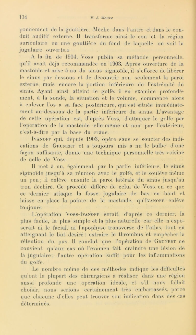 ponnemenl de la gouttière. Mèdie dans Fantre et dans le con- duit auditif externe. Il transforme ainsi le con et la région auriculaire en urie gouttière du fond de laquelle on voit la jugulaire ouverte.» A la fin de 1904 , Voss publia sa métbode personnelle, qu'il avait déjà recommandée en 1903. Après ouverture de la mastoide et mise à nu du sinus sigmoide, il s’etforce de libérer le sinus par dessous et de découvrir non seulement la paroi externe, mais encore la portion inférieure de Fextrémité du sinus. Ayant ainsi atteint le golfe, il en examine profondé- ment, à la sonde, la situation et le volume, commence alors à enlever Fos à sa face postérieure, qui est située immédiate- ment au-dessous de la partie inférieure du sinus L'avantage de cette opération est, d’après Voss, d’attaquer le golfe par Fopération de la mastoide elle-méme et non par Fextérieur, c’est-à-dire par la base du cràne. Ivanoff qui, depuis 1903, opère sans se soucier des indi- cations de Grunert et a toujours mis à nu le bulbe d'une fagon suffisante, donne une technique personnelle très voisine de celle de Voss. Il met à nu, également par la partie inférieure, le sinus sigmoide jusqu’à sa réunion avec le golfe, et le soulève mème un peu ; il enlève ensuite la paroi latérale du sinus jusqu’au trou déchiré. Ce procédé diftère de celili de Voss. en ce que ce dernier attaque la fosse jugulaire de bas en ha ut et laisse en place la pointe de la mastoide, qu’lvANOFF enlève toujours. L’opération Voss-Ivanoff serait, d’après ce dernier, la plus facile, la plus simple et la plus naturelle car elle n’expo- serait ni le facial, ni Fapophyse transverse de l'atlas, tout en atteignant le but désiré : extraire le thrombus et empéclier la rétention du pus. 11 conclut que Fopération de Grunert ne convient qu’aux cas où Fexamen fait craindre une lésion de la jugulaire ; Fautre opération suffit pour Ics inflammations du golfe. Le nombre mème de ces méthodes indique les diffìcultés qu’ont la plupart des chirurgiens à réaliser dans une région aussi profonde une opération idéale, et s’il nous fallait choisir, nous serions certainement très embarrassés, parce que chacune d’elles peut trouver son indication dans des cas déterminés.