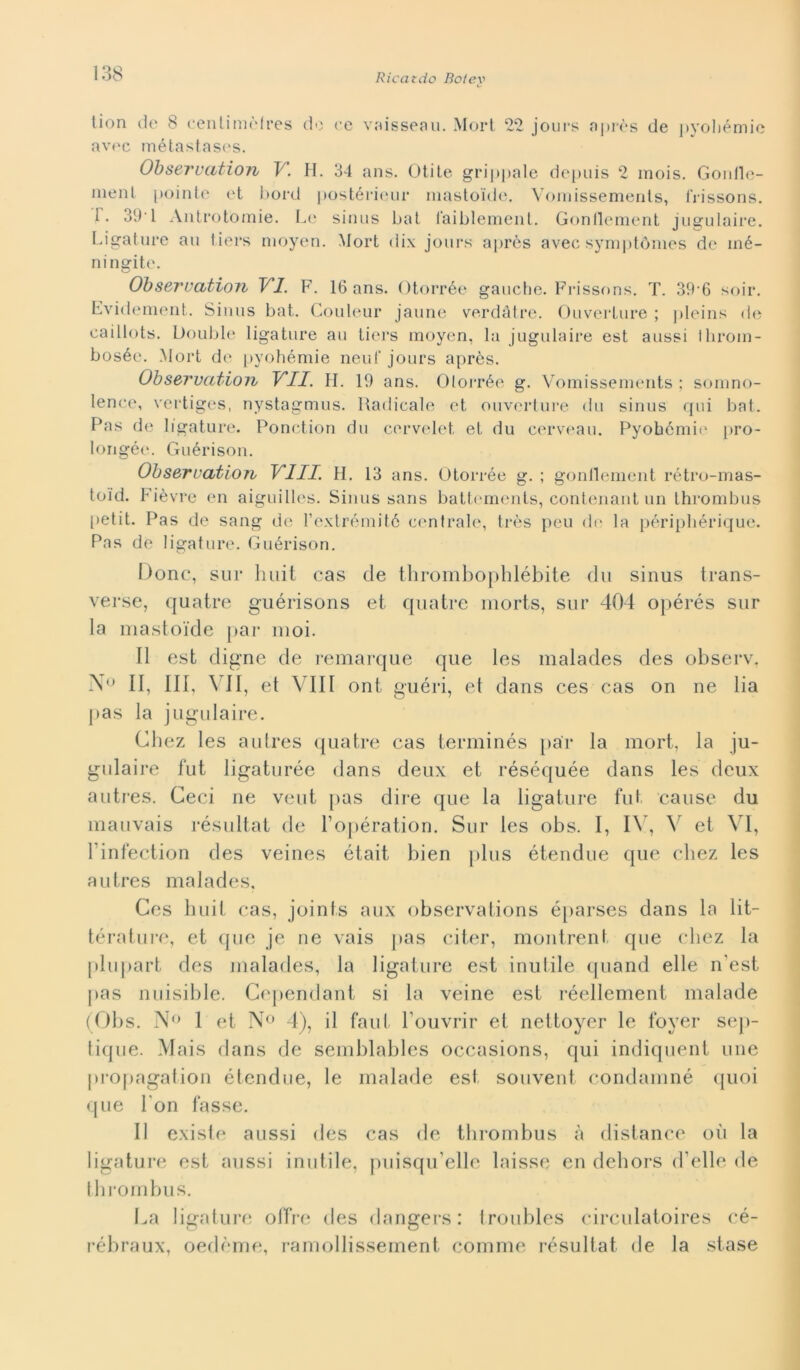 tion de 8 centimòlres do ce vaisseau. Mort 22 jours après de pyohémie avec métastases. Observation V. H. 34 ans. Otite grippale depuis 2 mois. Gonfle- ment pointe et borii postérieur mastoide. Vomissements, frissons. 1. 391 Antrotòmie. Le sinus bat faiblement. Gonflement jugulaire. Rigature au tiers moyen. Mort dix jours apròs avec symptómes de iné- ni agite. Observation VI. F. 16 ans. Otorrèe gauche. Frissons. T. 39-6 soir. Fvidement. Sinus bat. Couleur jaune verdàtre. Ouverture ; pleins de caillots. Doublé ligature au tiers moyen, la jugulaire est aussi Ihroin- bosée. Mort de pyohémie neuf jours après. Observation VII. H. 19 ans. Otorrèe g. Vomissements ; somno- lence, vertiges, nystagmus. Radicale et ouverture du sinus qui bat. Pas de ligature. Ponction du cervelet, et du cerveau. Pyohémie pro- longée. Guérison. Observation Vili. H. 13 ans. Otorrèe g. ; gonflement rétro-mas- toid. Fièvre en aiguilles. Sinus sans battements, contenant un thrombus petit. Pas de sang de l’extrémité centrale, très peu de la périphérique. Pas de ligature. Guérison. Donc, sur liuit cas de thrombophlébite du sinus trans- verse, quatre guérisons et quatre morts, sur 404 opérés sur la mastoide par nioi. Il est digne de remarque que les malades des observ. N<> II, III, VII, et Vili ont guéri, el dans ces cas on ne Ha pas la jugulaire. Chez les autres quatre cas terminés par la mort, la ju- gulaire fut ligaturée dans deux et réséquée dans les deux autres. Ceci ne veut pas dire que la ligature fut cause du mauvais résultat de l’opération. Sur les obs. I, IV, V et VI, Finfection des veines était bien plus étendue que chez les autres malades, Ces huit cas, joints aux observations éparses dans la lit- térature, et que je ne vais pas citer, montrent que chez la plupart des malades, la ligature est inutile quand elle n’est pas nuisible. Cependant si la veine est réellement malade (Obs. N° 1 et N° 4), il faut Houvrir et nettoyer le foyer sep- tique. Mais dans de semblables occasions, qui indiquent ime propagation étendue, le malade est souvent condamné quoi que l'on tasse. Il existe aussi des cas de thrombus à distance où la ligature est aussi inutile, puisqu’elle laisse en dehors d’elle de thrombus. La ligature offre des dangers : troubles circulatoires cé- rébraux, oedòme, ramollissement cornine résultat de la stase