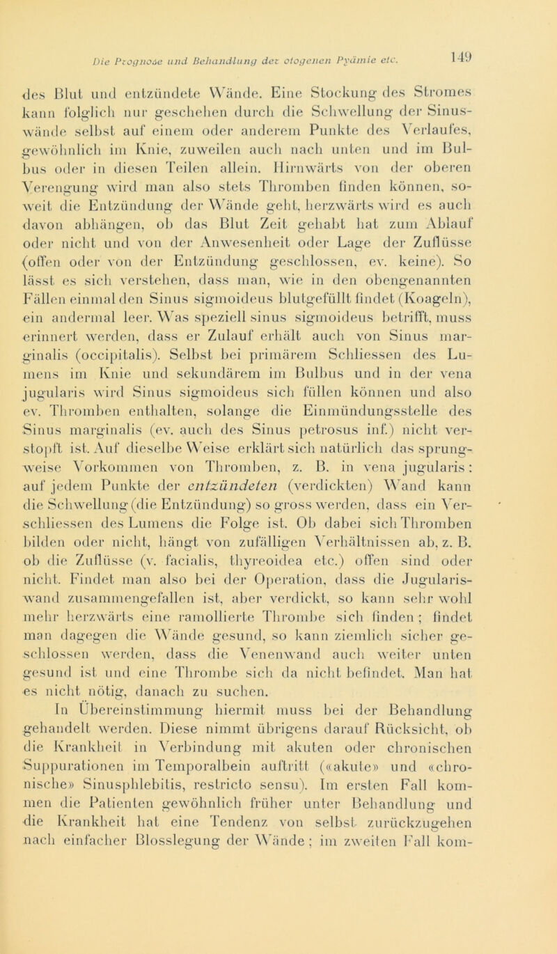 <les Blul mici entzùndete Wànde. Eine Stockung des Stromes kann folglich nur geschehen durcli die Schwellung dei* Sinus- wànde selbst auf einem oder anderem Punkte des Verlaufes, xrewòhnlich ini Knie, zuweilen auch nach unten und im Bui- o bus oder in diesen Teilen alleili. Hirnwàrts von dei* oberen Yerenffunn* wird man also stets Thromben fìnden kònnen, so- weit die Entzùndung dei* Wànde geht, herzwàrts wird es auch davon abhàngen, ob das Blut Zeit. gehabt liat zum Ablauf oder nicht und von dei* Anwesenheit oder Lage dei* Zuflusse {offen oder von dei* Entziindung gesclilossen, ev. keine). So làsst es sicli verstehen, dass man, wie in den obengenannten Falien einmalden Sinus sigmoideus blutgefullt findet (Koageln), ein andermal leer. Was speziell sinus sigmoideus betrifft, muss erinnert werden, dass er Zulauf erhàlt auch von Sinus mar- ginalis (occipitali). Selbst bei primàrem Schliessen des Lu- mens im Knie und sekundàrem im Bulbus und in dei* vena jugularis wird Sinus sigmoideus sicli fullen kònnen und also ev. Thromben enthalten, solange die Einmiindungsstelle des Sinus marginalis (ev. auch des Sinus petrosus inf.) nicht ver- stopft ist. Auf dieselbe Weise erklàrt sich natiirlich das sprung- weise Yorkommen von Thromben, z. B. in vena jugularis : auf jedem Punkte dei* entxiindeten (verdickten) Wand kann die Schwellung (die Entzùndung) so gross werden, dass ein Yer- schliessen des Lumens die Folge ist. Oh dabei sicli Thromben bilden oder nicht, liàngt von zufàlligen ^ erhàltnissen ab, z. B. ob die Zuflùsse (v. facialis, thyreoidea etc.) offen sind oder nicht. Findet man also bei dei* Operation, dass die Jugularis- wand zusammengefallen ist, aber verdickt, so kann selli* wohl nielli* herzwàrts eine ramollierte Thrombe sich fìnden ; findet man dagegen die Wànde gesund, so kann ziemlich sicher ge- schlossen werden, dass die Yenenwand auch weiter unten gesund ist und eine Thrombe sich da nicht befìndet. Man li a t es nicht nòtig, danacli zu suchen. In Ubereinstimmung biermit muss bei dei* Behandlung gehandelt werden. Diese nimmt ubrigens darauf Rucksicht, ob die Krankheit in Yerbindung mit akuten oder chronischen Suppurationen im Temporalbein auftritt (((akute» und «cliro- nisclie» Sinusphlebitis, restricto sensu). Ini ersten Fall kom- men die Patienten gewòbnlich frùlier unter Behandluns- und die Krankheit hat eine Tendenz von selbst zuruckzugehen nach einfacher Blosslegung dei* Wànde ; im zweiten ]7all kom-