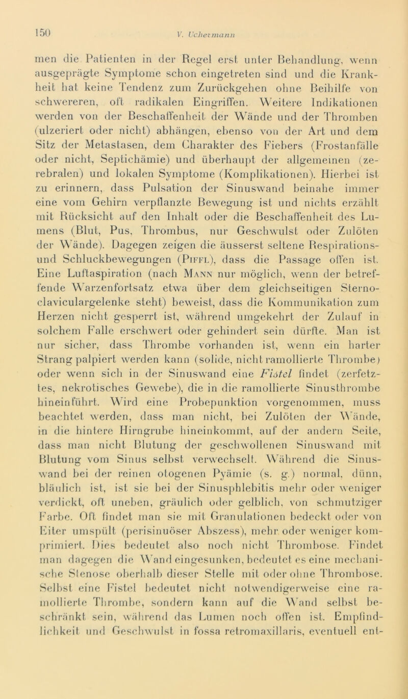 men die Patienten in der Reeel erst unier Behandlun^, wenn ausgepràgte Symptome schon eingetreten sind und die Krank- heit hat keine Tendenz zum Zuruckgehen oline Beiliilfe von schwereren, ol't radikalen Eingriffen. Weitere Indikationen werden von der Beschaffenheit der Wànde und der Thromben (ulzeriert oder nielli) abhàngen, ebenso von der Art und dera Sitz der Metastasen, dem Charakter des Fiebers (Frostanfàlle oder nicht, Septichàmie) und ùberhaupt der allgemeinen (ze- rebralen) und lokalen Symptome (Komplikationen). Hierbei ist zu erinnern, dass Pulsation der Sinuswand beinahe imiiier eine vom Gehirn verpllanzte Bewegung ist und niclits erzàhlt mit Rucksicht auf den Inhalt oder die Beschaffenheit des Lu- mens (Blut, Pus, Tlirombus, nur Geschwulst oder Zulòten der Wànde). Dagegen zeigen die àusserst seltene Respirations- und Schluckbewegungen (Piffl), dass die Passage offen ist. Eine Luftaspiration (nach Mann nur mòglicli, wenn der betref- fende Warzenfortsatz etwa uber dem gleichseitigen Sterno- claviculargelenke steht) beweist, dass die Kommunikation zum Herzen nicht gesperrt ist, wàhrend umgekehrt der Zulauf in solchem Falle ersehwert oder gehindert sein diirfte. Man ist nur sicher, dass Thrombe vorhanden ist, wenn ein harter Strang palpiert werden kann (solide, niclit ramollierte Thrombe) oder wenn sich in der Sinuswand eine Fiótel fìndet (zerfetz- tes, nekrotisches Gewebe), die in die ramollierte Sinusthrombe hineinfiilirt. Wird eine Probepunktion vorgenommen, muss beachtet werden, dass man nicht, bei Zulòten der Wànde, in die hintere Hirngrube hineinkommt, auf der andern Seite, dass man nicht Blutung der geschwollenen Sinuswand mit Blutung vom Sinus selbst verwechselt. Wàhrend die Sinus- wand bei der reinen otogenen Pyàmie (s. g.) nonnal, diinn, blàulich ist, ist sie bei der Sinusphlebitis melir oder weniger verdickt, oft uneben, gràulich oder gelblich, von schmutziger Farbe. Oft fìndet man sie mit Granulationen bedeckt oder von Eiter umspùlt (perisinuòser Abszess), mehr oder weniger kom- primiert. Dies bedeutet also nodi nicht Thrombose. Findet man dagegen die Wand eingesunken, bedeutet es eine mechani- sche Stenose oberhalb dieser Stelle mit oder oline Thrombose. Selbst eine Fistel bedeutet nicht notwendigerweise eine ra- mollierte Thrombe, sondern kann auf die Wand selbst be- schrànkt sein, wàhrend das Lumen noch olfen ist. Empfìnd- lichkeit und Geschwulst in fossa retromaxillaris, eventuell ent-