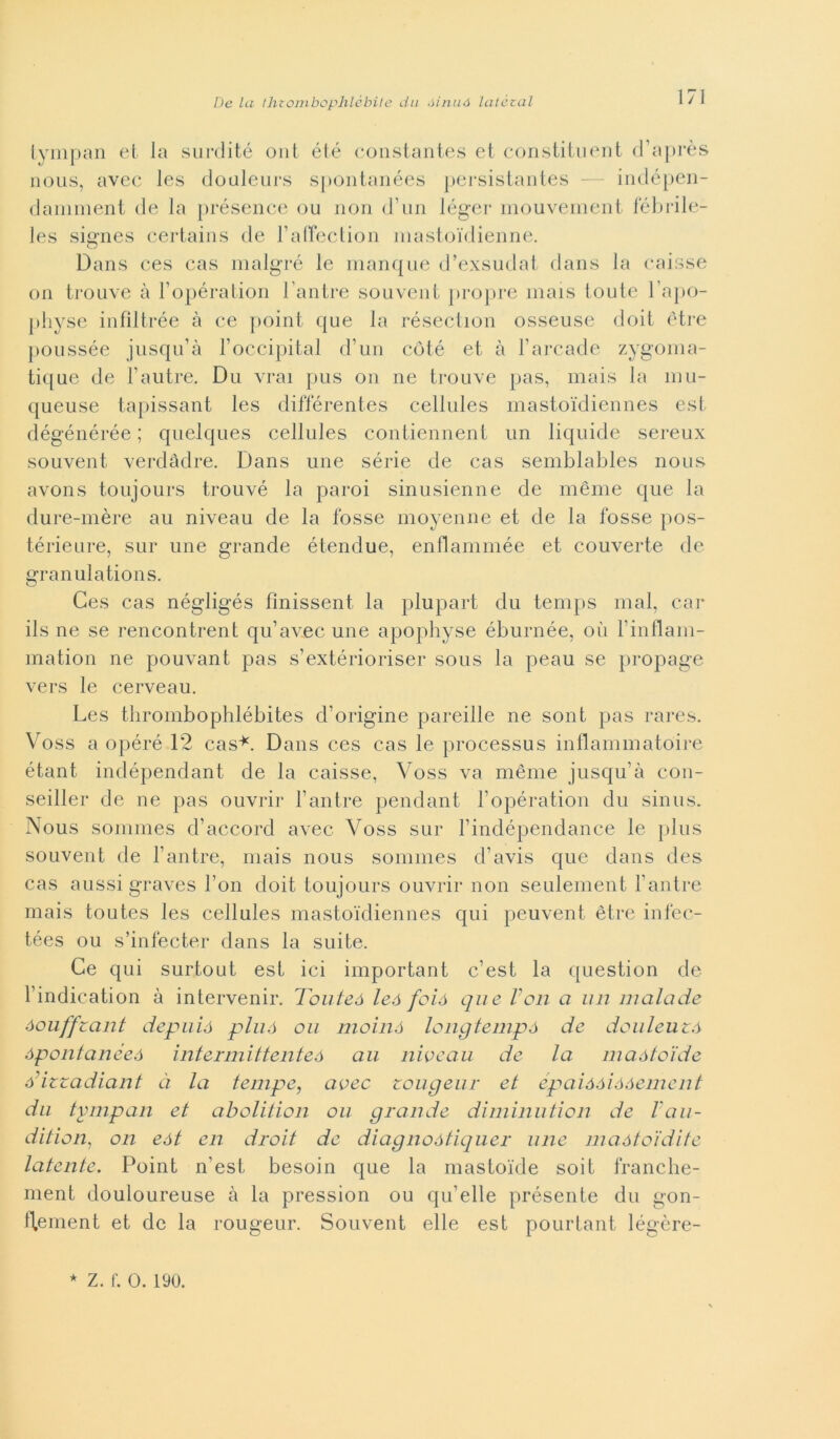 tympan et la surdité ont été constantes et constituent d’après nous, avec les douleurs spontanées persistantes — indépen- damment de la présence ou non d’un léger mouvement fébrile- les signes certains de l’affection mastoi'dienne. Dans ces cas malgré le manque d’exsudat dans la caisse on trouve à l’opération Cantre souvent propre mais toute l’apo- physe infìltrée à ce point que la résection osseuse doit ètre poussée jusqu’à l’occipital d’un coté et à l’arcade zygoma- tique de l’autre. Du vrai pus on ne trouve pas, mais la mu- queuse tapissant les différentes cellules mastoidiennes est dégénérée ; quelques cellules contiennent un liquide sereux souvent verdàdre. Dans une sèrie de cas semblables nous avons toujours trouvé la paroi sinusienne de mème que la dure-mère au niveau de la fosse moyenne et de la fosse pos- térieure, sur une grande étendue, enflammée et converte de granulations. Ces cas négligés fìnissent la plupart du temps mal, car ils ne se rencontrent qu’avec une apophyse éburnée, où l’inflam- mation ne pouvant pas s’extérioriser sous la peau se propage vers le cerveau. Les tlirombophlébites d’origine pareille ne sont pas rares. Voss a opéré 12 cas*. Dans ces cas le processus infiammatole étant indépendant de la caisse, Voss va mème jusqu’à con- seiller de ne pas ouvrir l’antre pendant l’opération du sinus. Nous soinmes d’accord avec Voss sur l’indépendance le plus souvent de l’antre, mais nous somines d’avis que dans des cas aussi graves l’on doit toujours ouvrir non seulement l’antre mais toutes les cellules mastoidiennes qui peuvent ètre infec- tées ou s’infecter dans la suite. Ce qui surtout est ici important c’est la question de l’indication à intervenir. Touteó leó foió que Von a un inainole òouffzant deputò pluó ou moinó longtempà de douleuzò òpontanéeò interinittenteò au niveau de la maòtoìde ódzzadiant à la tempe, avec zougeur et épaióàióàement du tympan et abolition ou grande diminution de l'au- dition, on eót en droit de diagnoàtiquer une maótoidite latente. Point n’est, besoin que la mastoide soit franche- ment douloureuse à la pression ou qu’elle présente du gon- fl,ement et de la rougeur. Souvent elle est pourtant légère- ★ Z. f. 0. 190.