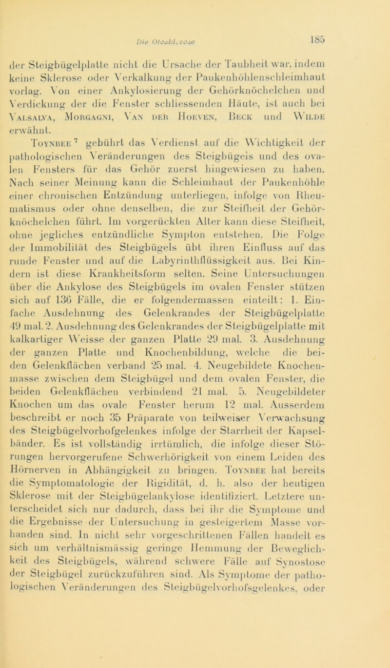 der Steigbùgelplatte nielli die Ursache der Taubheit war, indem keine Sklerose oder Verkalkung der Paukenhòhlenscbleimhaut vorlag. Von einer Ankylosierung der Gehòrknòchelchen und Verdickimg der die Fenster schliessenden Haute, ist auch bei Valsalva, Morgagni, Van der Hoeven, Beck und Wilde erwàhnt. Toynbee 7 gebiihrt das Verdienst aul‘ die Wichtigkeit der pathologischen Veranderungen des Steigbùgeis und des ova- len Fensters fiir das Gelidi* zuerst hingewiesen zu haben. Nach seiner Meinung kann die Schleimhaut der Paukenhòhle einer clironischen Entziindung unterliegen, infolge von Rlieu- matismus oder oline denselben, die zur Steiflieit der Gehor- knòchelchen fiihrL Ini vorgeriickten Alter kann diese Steifheit, oline jegliclies entziindliche Sympton entstehen. Die Folge der Immobilitàt des Steigbùgeis ubt iliren Einfluss auf das runde Fenster und auf die Labyrinthflùssigkeit aus. Bei Kin- dern ist diese Krankheitsform selten. Seine Untersucliungen ùber die Ankylose des Steigbùgeis ini ovalen Fenster stùtzen sicli auf 136 Falle, die er folgendermassen einteilt : 1. Ein- faclie Ausdehnung des Gelenkrandes der Steigbùgelplatte 49 mal. 2. Ausdehnung des Gelenkrandes der Steigbùgelplatte mit kalkartiger Weisse der ganzen Piatte 29 mal. 3. Ausdehnung der ganzen Piatte und Knoclienbildung, welche die bei- den Gelenkflàchen verband 25 mal. 4. Neugebildete Knochen- masse zwisclien dem Steigbùgel und dem ovalen Fenster, die beiden Gelenkflàchen verbindend 21 mal. 5. Neugebildeter Knochen uni das ovale Fenster herum 12 mal. Ausserdem beschreibt er nocb 35 Pràparate von teilweiser Yerwachsung des Steigbùgelvorbofgelenkes infolge der Starrheit der Ivapsel- bànder. Es ist vollstàndig irrtùmlich, die infolge dieser Slò- rungen hervorgerufene Schwerliòrigkeit von einem Leiden des Hòrnerven in Abhàngiakeit zu brineen. Toynbee bai bereits o o o die Symptomatologie der Rigiditàt, d. b. also dei* heutigen Sklerose mit der Steigbùgelankylose identifiziert. Letztere un- tersclieidct sicli nur dadurcb, dass bei ibi* die Symptome und die Ergebnisse der Untersuchung in gesteigertem Masse vor- handen sind. In niclit sebi* vorgesebrittenen Fàllen bandelt es sicli uni verhàltnismàssig geringe Hemmung der Beweglich- keit des Steigbùgeis, wàhrend sehwere Falle auf Synostose der Steigbùgel zurùckzufùhren sind. Als Symptome der patlio- logiscben Yerànderungen des Steigbùgelvorhofsgelenkes, oder