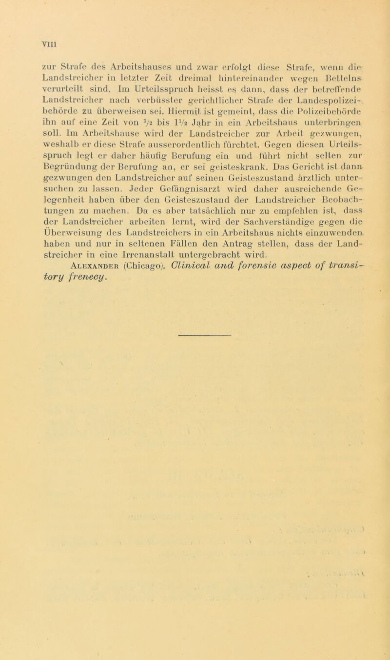 zur Strafe des Arbeitsliaiises und zwar erl'olg-l dieso Strale, wenn die Landstreicher in letzter Zeit dreimal hintereinander wegen Hellelns verurteilt sind. Ini Urteilsspruch lieisst es dami, dass der bcdrcirende Landstreidier nach verbiisster gerichtiiclier Strafe der Landespolizei- behòrde zu ùberweisen sei. llierrnit ist geineint, dass die Polizeibehòrde ihn auf eine Zeit von bis IV2 Jalir in ein Arbeitshaus nnterbringen soli, lin Arbeitshaiise wird der Landstreidier zur Arbeit gezwungen, wesbalb er dieso Strafe ansserordentlidi fiirclitet. Gegen diesen Urteils- sprudi legt er dalier haulig lierufung ein und fùlirt nidit selten zur Begrùndung der Berufting an, er sei geisteskrank. Das Geridit ist dami gezwungen den Landstreicher auf seinen Geisteszustand àrztlich unter- sudien zu lassen. Jeder Gefàngnisarzt wird daher ausreichende Ge- legenheit baben ùber den Geisteszustand der Landstreidier Beobach- tungen zu maeben. Da es aber tatsàchlich nur zu enipfelilen ist, dass der Landstreicher arbeiten lernt, wird der Sachverstàndige gegen die Ubervveisung des Landstreicliers in ein Arbeitshaus nichts einzuwendea haben und nur in seltenen Fiillen den Antrag stellen, dass der Land- streicher in eine Irrenanstalt untergebracht wird. Alexander (Chicagoj. Gliniccul and fovensic aspect of tvansi- tory frenecy. .> V. I