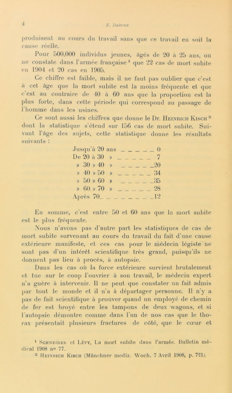 [troduisent aii cours du travail sans que ce travail eii soit la cause réelle. Pour 500,000 individus jeunes, àgés de 20 à 25 aiis, on ne constate dans Tarinée frangaise ^ que 22 cas de mori subite en 1904 et 20 cas en 1905. Ce chidre est faible, mais il ne faut pas oublier que c’est a cet àge que la mori subite est la moins fréquente et que c est au contraire de 40 à 60 ans que la ])roj)ortion est la plus forte, dans cette période qui correspond au passage de riiornme dans les usines. Ce sont aussi les cbitlres que donne le Dr. Heinrich Kisch “ dont la statistique s’étend sur 156 cas de mort subite. Sui- vant l’àge des sujets, cette statistique donne les résultat.s suivants : Jusqu’à 20 ans 0 De 20 à 30 » „ „ „„ „„ „„ 7 D 30 » 40 )) 20 )) 40 » 50 » . „ ™ 34 » 50 )) 60 » „„ _ .„35 » 60. » 70 » . „ 28 Après 70„„ 12 En somme, c’est entre 50 et 60 ans que la mori subite est le plus fréquente. Nous n’avons j)as d’autre part les statistiques de cas de mort subite survenant au cours du travail du fait d’ime cause extérieure manifeste, et ces cas pour le niédecin légiste ne sont [>as d’un intérét scientillque très grand, jmisqu’ils ne donneili pas lieu à procès, à autopsie. Dans les cas où la force extérieure survient lirutalement et tue sur le couj) l’ouvrier à son travail, le médecin expert n’a guère à intervenir. 11 ne |)eut que constater un fait admis par tout le monde et il n’a à dé})artager personne. Il n’y a pas de fait scientilicpie à jirouver quand un emjiloyé de chemin de fer est broyé entre les tampons de deux wagons, et si l’autopsie déniontre comme dans l’un de nos cas que le tbo- rax présentait filusieurs fractures de coté, que le camr et * ScHNEiDEJ'. et Lévy, La mort subite dans l’armée. Bulletin mé- dical 1908 no 77. - IIeiniucii Kisch (Muncbner mediz. Wocli. 7 Avril 1908, p. 721j.