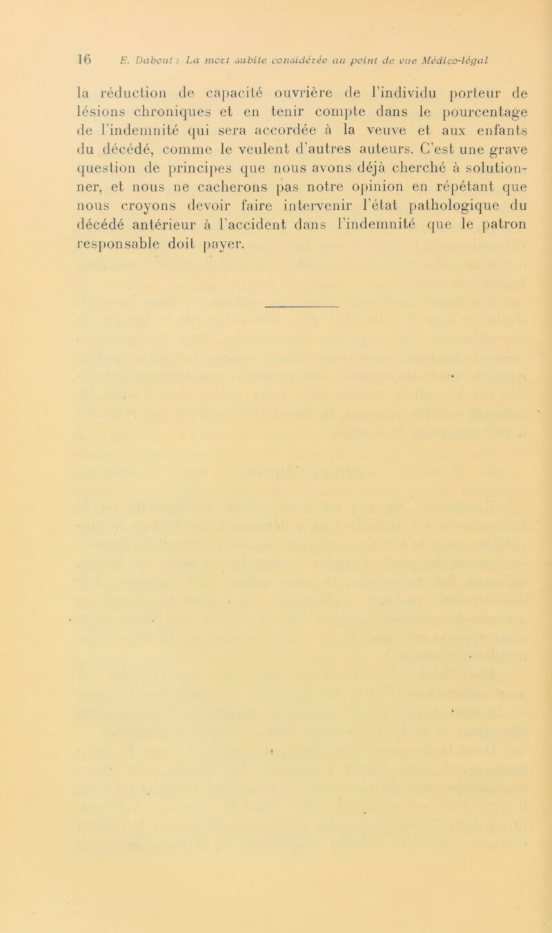 la récliictioii de capacité ouvrière de Tindividu j)orteiir de lésions clironiqiies et en lenir compie dans le pourcentage de rindemiiité qui sera accordée à la veiive et aux enfanls du décédé, comme le veulent d’autres auteurs. C’est une grave qiiestion de princi})es que nous avons déjà clierclié à solution- ner, et nous ue caclierons pas notre o[)iiiion en répétant que nous croyons devoir taire intervenir Tétat pathologique du décédé antérieur à Taccident dans rindemnité (pie le patron responsable doit payer.