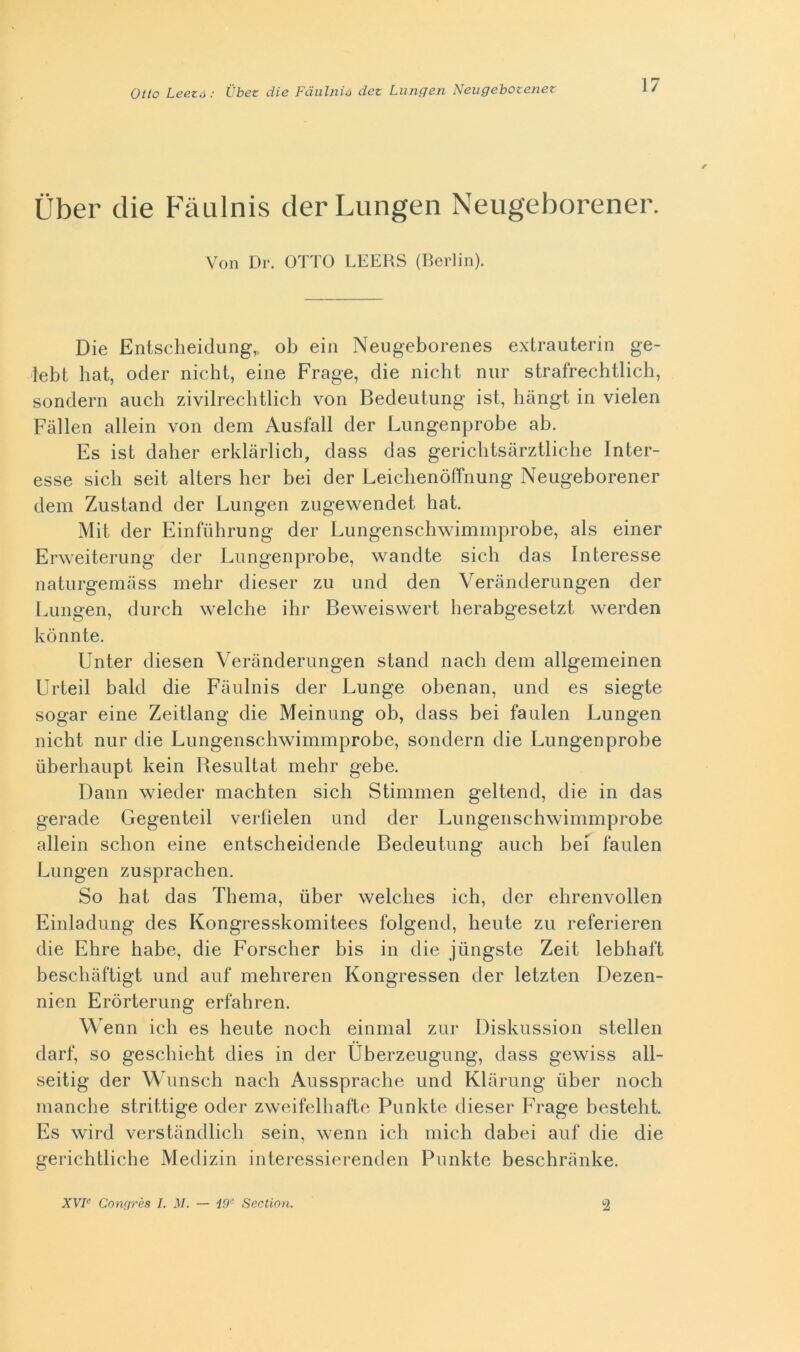 Otto Leezé : Ubet die Fdiilnià det Liingen Neugebotenez iiber die F'àulnis derLungen Neugeborener. Von Dr. OTTO LEERS (Berlin). Die Entscheidung,. ob ein Neugeborenes extrauterin ge- lebt hat, oder nicht, eine Frage, die nicht niir strafrechtlich, sonderà auch zivilreclitlich von Bedeutung ist, hàngt in vielen Fàllen alleili von dem Ausfall der Lungenprobe ab. Es ist daber erklàrlicb, dass das gericlitsàrztliclie Inter- esse sicli seit alters ber bei der LeichenòlTnung Neugeborener dem Zustand der Lungen zugewendet hat. Mit der Einfùhrung der Lungenschwimmprobe, als einer Erweiterung der Lungenprobe, wandte sich das Interesse naturgemàss mehr dieser zu und den Veranderungen der Lungen, durch welche ihr Beweisvvert berabgesetzt werden kònnte. Unter diesen Veranderungen stand nach dem allgemeinen Urteil bald die Fàulnis der Lunge obenan, und es siegte sogar eine Zeitlang die Meinung ob, dass bei faulen Lungen nicht nur die Lungenschwimmprobe, sondern die Lungenprobe ùberhaupt kein Besultat mehr gebe. Dann wieder machten sich Stimmen geltend, die in das gerade Gegenteil verfielen und der Lungenschwimmprobe alleili sclion eine entsclieidende Bedeutung auch bei faulen Lungen zusprachen. So hat das Thema, iiber welclies ich, der elirenvollen Einladung des Kongresskomitees folgeiid, beute zu referieren die Ehre habe, die Forsclier bis in die jiingste Zeit lebliaft beschàftigt und auf mehreren Kongressen der letzten Dezen- nien Eròrterung erfaliren. Wenn idi es beute nodi eiiimal zur Diskussion stellen darf, so geschielit dies in der Uberzeugung, dass gewiss all- seitig der Wimsch nach Ausspracbe und Klarung iiber nodi manche strittige oder zweifelbafte Punkte dieser Frage bestelit. Es wird verstàndlidi sein, wenn idi niich dabei auf die die gerichtliche Medizin interessieremlen Punkte beschranke. XVF Conf/rès I. M. — i9’’ Sectinn. 2