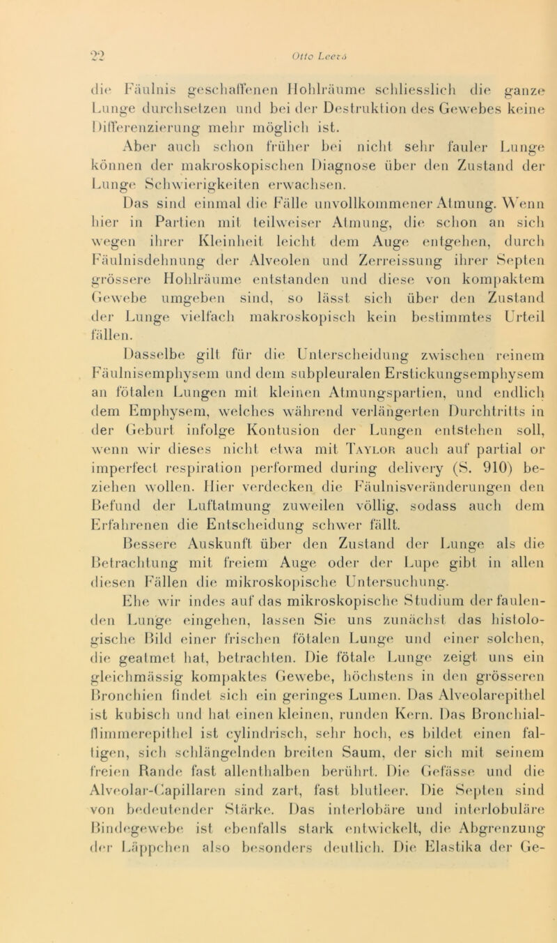 oo cli(‘ Faulnis gesclialìenen Ilolilraiimc; scliliesslicli die ganze l.iinge durcdisetzeii linci bei der Desti’oktion des Gewebes beine 1 dlVei'enzierung melir inòglicli ist. Aber aneli selion tViiliei- bei nielli sebi* faiiler Longe kònnen der makroskopiselien Diagnose iibei* den Zustand der Lunge Seliwierigkeiten erwaebsen. Das silici einmal die Falle unvollkoinmeiier Ahniing. \^'enn liier in Partien inii leilweiser Atniung, die selion an sieli wegen ilirer Kleinhcdt leielit dein Ange cnilgcdien, dureli Faulnisdelinung clcn- Alveolen linci Zeri-eissung ilirer Sc^pten gi-òssere Holilraiime entstanden linci cliese von kompaktem (iewebe umgeben silici, so liisst siedi iiber den Ziistand der Lunge vielfaeli makroskopiseli kein bestiinmtes Urteil fa Ile 11. Dasselbe gilt fiir die Unlerselieidiing zwiselien reinein Faiilnisemphysem and deiii siibpleuralen Ersiiekungsempliysem an fòtalen Liingen mil kleinen Atmiingspartien, linci encllieli clem Empliysem, welelies walirend verlangerten Durelitriits in der (ìebiirt infolge Kontiision der Liingen entstelien soli, wenn wir clieses nielli eUva mil Taylor aneli aiif partial or iinperfeel respiration performed cluring delivery (S. 910) be- zielien wollen. llier v(n*deeken die FaiilnisvcM-anderiingen den Befiind der Liiftatmung ziiweilen vòllig, soclass aneli dein Erfalirenen die Entselieidung seliwer fallt. Bessere Anskiinft ùber den Znstand der Lunge als die Betraelitung init freiem Auge oder der Lupe gibl in alien diesel! Fiillen die inikroskopiselie Untersiielinng. Ebe wir incles auf das mikroskopisebe Stucliiim clerfaiilen- clen Lungc‘ eingeben, lasseii Sie uns zunaebst das bistolo- gisebe Bilcl einer friseben fòtalen Lunge uncl einer soleben, die geatmet bai, belraeblen. Die fòtab‘ Lunge zeigt uns ein gleielimiìssig kompaktes Gewebe, bòebstcuis in den gròsseren Bronebien finclet sieb ein geringes Luincni. Das Alveolarepiibel ist kubiseb uncl bai einen kleinen, runden Kern. Das Bronebial- lliniinerepitbel ist eylindriseb, selir hoeb, es bilclel einen fal- tigen, sieb seblangelnden breilen Sauin, der sieb mil seinein freien Rande fast allentbalben beriibri. Di<‘ (Icdasse uncl die Alvc'olar-liapillaren silici zart, fast blutleei-. Die Sc^jilen sind von becbmtender Sliirke. Das inlerlobare uncl interlobulare Bincb'gewcibe ist ebenfalls stark cuitwiekelt, die Abgrenzung* (bu- l^appebcni also besonders eleni beli. Die Elastika dei* Ge-