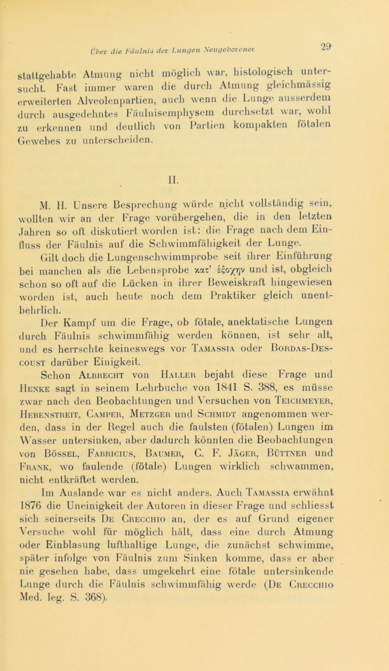 staltgehabto Atmimg nielli mòglich war, hislologisch unter- sucht. basi immer wareii die durch Atmung gleiclimàssig erweiterten Alveolenpartien, auch wenn die Lunge aiisserdem durch ausgedeliiites hciuliiiseiiipliysem durchsetzt \\ai, wohl zu erkeniien und deullicli von Pariien konipakien lòtalen (ìewebes zìi untei-scheiden. II. M. H. Unsere Besprecliung wiirde nielli vollslandig sein^ wolllen wir an der Frage voriibergelien, die in den lelzlen Jahren so oli diskulierl worden isl i die brage nach deni Ein- lluss der Fiiiilnis auf die Scliwimmfàliigkeil der Lunge. Gill dodi die Lungenschwimmprobe seil ilirer Einlulirung bei manclien als die Lebensprobe xat’ und isl, obgleicli schon so ofl auf die Liicken in ilirer Beweiskrafl liingewie'sen worden isl, auch heule nodi dem Prakliker gleich unenl- behrlich. Der Kamjif uni die Frage, ob fòlale, aneklalische Lungen durch Fàulnis schwimmfàhig werden kònnen, isl sdir all, und es herrschle keinesw^egs vor TaxMassia oder Bordas-Des- cousT dariiber Einigkeil. Schon Albrecht von FIaller bejahl diese Frage und Henke sagl in seineiii Lehrbuche von 1841 S. 388, es iiiùsse zwar nach den Beobachlungen und Versuchen von Teiciimeyer, Hebenstreit, Camper, Metzger und Schmidt angenommen wer- den, dass in der Regel auch die faulslen (fòlalen) Lungen im Wasser unlersinken, aber dadurch kònnlen die Beobachlungen von Bòssel, Farricius, Baumer, G. F. Jager, Buttner und Frank, wo faulende (fòlale) Lungen wirklich schwanimen, nicht entkràllel werden. Ini Auslande war es nielli anders. Auch Tamassia erwahnt 1876 die Uneinigkeìl der Auloren in dieser Frage und schliesst sich seinerseils De Crecciiio an, der es auf Grund eigener Versuche wohl fùr mòglich hall, dass eine durch Almung oder Einblasung luflhallige Lunge, die zuiiiiclisl schwimme, spaler infolge von Fàulnis zuiii Sinken komme, dass er aber nie gesehen habe, dass umgekebrl eine fòlale unlersinkende Lunge durch die Fàulnis schwimmfàhig werde (De Crecciiio Med. leg. S. 368).