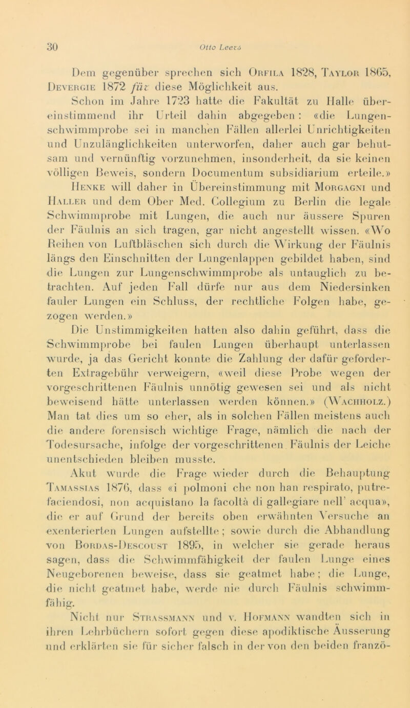 Dem gegeniiber spreclum sich Orfila 1<S2(S, Taylor 1S()5, Devergie 1872 fiit diese Mòglicldveit aus, Schoii ini Jaliro 1723 liatt(‘ die Fakultàt zu llall(‘ ùbei- eiiistimmeiid ihr Urbdl dabiii abgegeben : «die Lungeii- sch\vimin|)robe sei in manclnni Fallen allerlei Uni-icbtigkeiten Liiid Unznlanglicddveiten unterworfeii, daber aneli gar beliut- sam und veriiunl'tig vorzuiiehmen, insoiiderlieit, da sie keineii vòlligen lleweis, soiidern Docuineiitnm snbsidiarium erleib*.» IIexke will dalier in Ubereinstirnmung mit Morgagm und IIaller und dem Ober Med. Cilollegium zu Bei-lin die legale Sch\vimni|)robe mit Lungen, die aneli nur àussere S|)uren dei* Fàulnis an sieli tragen, gar nieht angestellt wissen. ((^^'o lleilien von Lul'tblaselien sieli dureli die ^^drkung dei* Faulnis làngs den Einseliniiten der Lungenlappen gebildet baben, sind tlie Lungen zur Lungensebwimmprol)e als untauglieli zu lie- traebten. Auf jeden Fall dùrfe nur aus dem Niedersinken fauler Lungen ein Sebluss, der reelitliebe Folgen liabe, ge- zogen werden.» Die Unstimmigkeifen balten also daliin gelubrl, dass dii; Sebwimmprobe bei faulen Lungen iiberbaupt unterlassen AVLirde, ja das Gei-ielit konnte die Zablung der dafùr gelbrdm- ten Exirageliùlir verweigern, «weil diese Probe wegen der vorgesebriltenen Faulnis unnòtig gewesen sei und als nielli binveisend batte unterlassen werden konnen.» (^^^\CIllIOLZ.) Man tat dies um so eber, als in soleben Fallen meistens aneli die andere forensiseb wiebtige bb-age, namlieb die naeb der Todesursaebe, inlblge der vorgesebrittenen Fàulnis der Leieb<‘ unentsebied.en bleiben musste. Aknt wui'de die bVage wiiuler dureh die Bebauptung Tamassias 1871), dass «i polmoni ebe non bau ri'spiralo, putre- laeiendosi, non aeijuislano la làeollà di gallegiare nell’ aequa», die er auf Gi-und der bei-eits obmi m-walinten b (u'suebe an exemterierten Lungiui aufstelll(‘ ; sowie dureb die Abbandlung von Bordas-Descoust 1893, in weleber si<‘ geradi' beraus sagen, dass dii' Sebwimmfàbigkeil dei- làubMi Lunge eines NeiigebonuKui b(‘weis(‘, dass sie gi^atmet babe ; die Lunge, die nielli g(‘almet babe, werib* ni(‘ dui-eb bbàulnis sebwimm- fàbig. Nielli nur Strassmaw und v. Hofmann wandtmi siedi in ibren Lidirbuebern sofoid, gegen diesi' apodikfisebe Àussi'riing und (‘rklàrlen sii* l'iii' sieber falseli in d(*rvon den beiden fi'anzò-