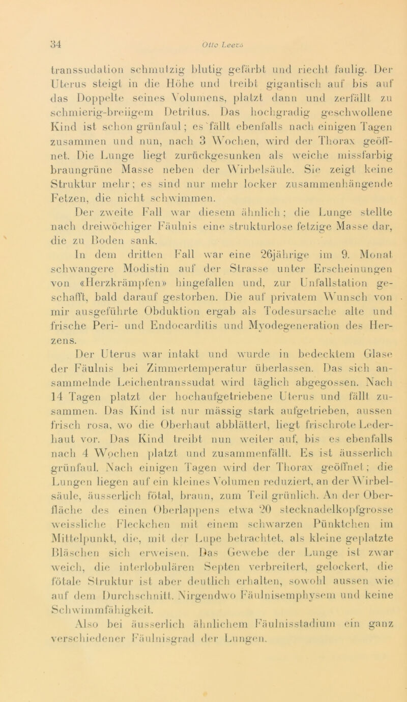 Iranssiulatioii schinuizig gelarlil uiid rieclil faulig. Dei- Ut(M‘us steig'l in die Hiilie uiid treibt gigaiiliscli ani' bis anf das Doppcdb' seiin^s ^olumcns, plal/d dami und zcn-lalU zìi scliiiiierig-bndiginn Deti-itiis. Das liocligradig gc^scbwollene Kind ist selioii tìTunlaul ; es'iallt ebeiifalis naedi einioen Tanen zusaminen und min, nacli 3 ^^b)ellen, wii-d dm- Thoj*ax geòlì- net. Die Lnnge liegi zurtickgesunken als weiclie inissfai-big braungriine Masse neben der WTi-belsiiubi. Sin zeigl keine Strukiiir inelir ; es sind nur inebi- loekei- znsainmenhangende Felzen, die nicdit sclnviininen. Dei* zweite bddl war diesein alinlicb ; die Lnnge stellte nacb dreiwòchigei* Fanlnis einn sti*iiktui*lose lelzige Masse tlar, die zu [)oden sank. In ilcin dritten I*'all war eine 26jahrig(‘ ini 9. Monal scliwangere Modislin ani' der Sti*asse unter Ersclieinnngen von ((Ilerzkrampi'eni) bingefalien und, zni* UnJallslalion ge- schairt, bald darauf gestorben. Die ani' pi'ivatem ^^Tlnscb von inir ansgelnbrie Obdiiklion ei*gab als Todesursaclie alte nnd frische Peri- nnd Endoeai*diiis und Myodegiunn-ation des Her- zens. Der Ulerus war intakt und wurde in bedecklein Glase der Pdiulnis b<d Zimmerteinperalur iilierlassen. Das sicb an- sammelnde ludebentranssudat wird tatjlicb abn*eoossen. Nacb 14 Tagen platzt der bocbaulgetriebene Ulerus und talli zu- sammen. Das Kind ist nur massin* stark aufo-etrieben, aussen tViscii rosa, wo die Obei*baut abbliitterl, liegi friscbroiiM.iHler- baut VOI*. Das Kind ti*ei]jt min weiier auf, lus es elienlalls nacb 4 Woclnui platzt nnd zusaninienfallt. Es ist aiisserlicb griintaul. Nacb einigi'u 4’agen wird ebu* l liora.x geòlìnel ; die Luiigmi liegen anfein kleines \ oluincn reduziert, an der irbel- sàule, aussei'licb total, liraim, zuiii T(dl griinlicli. An ibu* Ub(u*- lliicbe des eiiien ( dxu’lappiuis elwa 20 slecknadi^lkopt'grosse weissliclie t^leckcben mil eiinnn scliwarzen Pùnktcb.en im Mittelpunkl, die, init din* Lupe bidracldet. als kbune gi'platzte Dlasclnui sicb (*r\M‘is(Mi. Das (jewebe dei* Lunge isl zwar weicb, die inl(‘i*lobiibiren Septen verbreilert, g(dnck<‘i*t. die totale Sli*uktui* ist aber di'utlicb erbalten, sowobl anssen wie aiit (lem Durcbs(*liniil. Nirgeiidwo Fiinlnis(MU|)liyseni und keine S c 11 w i 1 n m bi 11 i gkei l. Also bei iiusserlicb iilinlicbem l;iulnissladiuin <dn ganz versclii(‘dener Faiilnisgrad d(‘i* Liingmi.