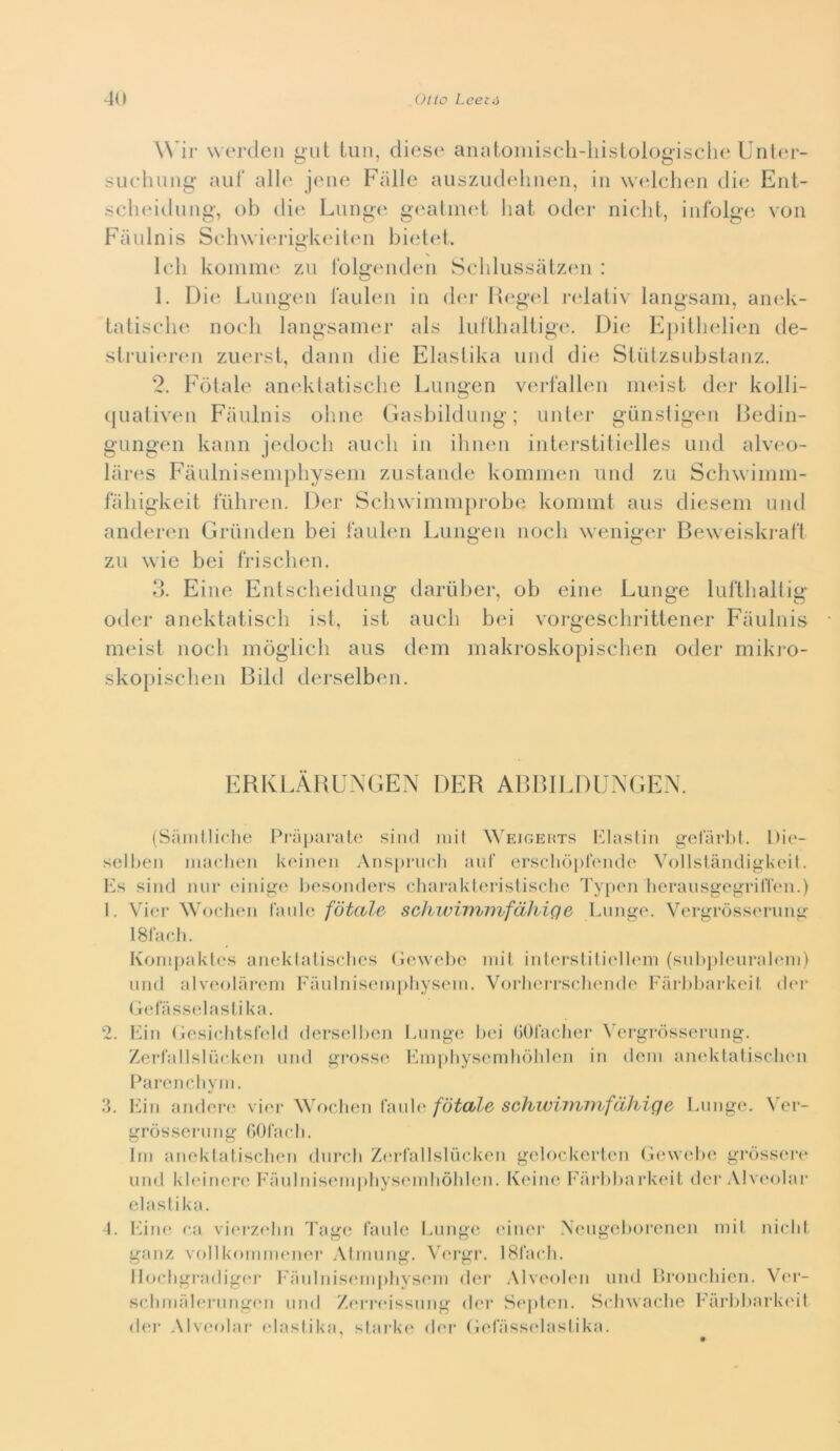 Wìv worden gut tiin, cliese aiiatomiscli-hisiologische Unlcu- suchung aiiT alle Falle ausziulelineii, in \v(4cheii die Ent- scheidiiiig, oh die Lunge g(‘alin(d liat oder nielli, infolge von Fiinlnis Schwierigkeiten bietet. ledi koiiime zn folgiMiden Sclilussatzen : 1. Die Liingen lauleii in diM* Degcd ndativ langsani, anek- tatische: nodi langsamer als lidXlialiig(‘. Die Epitlielien de- slrui(‘i‘(‘n zuerst, dami die Elaslika und die SUilzsnbstanz. 2. Fetale aneklatisclie Lungen vei-l‘albni iii(dst der kolli- (|uativen Faulnis oline Gasbildung; unbn- gdnsligen Dedin- gniigen kann jedocli aneli in ilinen interstiiielles and alveo- liires Faulnisemphyseni zustande komnieii and za Schwiinni- faliigkeit faliren. Der Scliwiiniiiprobe kommt aas dieseiii and anderen Grandeii bei laabni Langen nodi weniger Beweiskral‘1 za wie bei frisdien, d. Fine Entsdieidang dardber, ob eine Lange laftliallig oder anektatisdì ist, ist aadi bei vorgesdiritlener Faalnis meist nodi inòglidi aas dem iiiakroskopisdien oder mikro- skoiiisdien Bild derselben. EBKl.ABU-NGEN DER ABBILDUXGEN. (Siunlliche Praparato siiul mil Weigemts l'4as(in gelarla. Die- sel ben niacJieii keineii Ansprueli auf erscliòprende Vollstàndigkeit. Ps siiid nur eiiiig(‘ liesoiiders cliaraklerislische Ty[)en heraiisgegrilTeii.) I. Vier Wochen l'aule fótcìle schwi^7^l'ì^fdhiQ6 Liinge. Vergròsseruiig Israeli. Koiiijiakles aiieklaliselies (iewehe iiiil iiilei-sliliellein (subiileuraleiii) und alveolareni Fiiulnisempliysein. Vorherrschende Fàrlibarkeil (b'i* (ielas.selaslika. 2. 3. I. Fin (ìesiebtslVdd derselben Funge bei (iOfaelier \’ergrdssernng. Zerl'allsliieken und grosse loìi])bysenili()lden in dein aiieklaliscluni Parenebyni. kdn andere vier Wochen Caid(‘ fdtdle schwiimnfdhiqe Funge, Ver- gròssernng GOfacb. Ini anekiatischen dnrcb Zi'rlallsliicken gelockerten Gewebe gròsseiv und kleinere l'Tinlniseni|)liyseniliòlden. Keine l'i’u'bbarkeit der Alveolar elaslika. l‘niK‘ ca vier/.elm d'age laide Funge l'iner Aengeborenen niil nielli gaiiz vollkoniiiK'iier Alriinng. V<‘rgi\ ISIaeli. Iloebgradiger Fanliiiseni|)liyseiii dei' Alveobni niid Proneliien. Ver- sebinal(*rnng(*n und Zen*rissnng der Si'jileii. Seliwaelie FàrbbarkinI d(‘r .\lv('(dar elaslika, slark(‘ der (lelassidasiika.