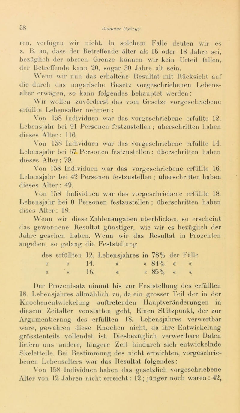 Deinetet Gyciijy reii, V(M*fùgen wir nielli. In solcheni Falle cleuien wir es z. B, an, class cler Betrelleiide iilier als 16 odei- 18 Jalirc^ sei, bezuglich der oheren Grenze kònnen wir kein Urteil fallen, der Betrellende kaiin 20, sugar 30 Jahre alt sein. \\ enn wir nun das erhallene Besultat iiiit Biicksiclil aid' die dareli das ungarisclie Geselz vorgescliriebenen l.-ebens- alter erwageii, so kann folgendes beliaupiei werden : Wir wolleii zLivòrderst das vom Gesetze vorgeschriebeiie erfiillte Lebensalter neliinen : ^ un 158 Indivdduen war das vorgeseliriebene erfiillte 12. Lebensjahr bei 91 Personen festzustellen ; ùberscliritten liaben dieses Alter: 116. \ un 158 Individuen war das vorgescliriebene erfiillte 14. Lebensjahr bei 67 Personen festzustellen ; iiberscliritten liaben dieses Alter: 79. Voi! 158 Individue!! war das vorgeschriebeiie erfiillte 16. Lebensjahr bei 42 Personen festzustellen ; uberschritten liaben dieses Allei- : 49. ^’on 158 Individuen war das vorgeschriebeiie erfiillte 18. Lebensjahr bei 0 Personen festzustellen ; uberschritten haben dises Alter: 18. Wenn wir diese Zahlenangaben ùberblicken, so erscheint das gewonnene Besultat giinstiger, wie wir es beziiglich der dahre gesehen haben. W enn war das Besultat in Prozenten angeben, so gelang die Feststellung des erfullten 12. Lebensjahres in 78% der Falle (T « 14. (( (( 84% (( (( (( ' c( 16. « <( 85% c( (( Der Prozentsatz nimmt bis zur Feststellung des erfullten 18. Lebensjahres allinahlich zu, da ein grosser Teil der in der Knochenentwickelung auftretenden Ilaujitveranderungen in diesel!! Zeitalter vonstatten geht, Einen Stùtzpunkt, der zur Argumentierung des erfullten 18. Lebensjahres verwertbar wiire, gewàhren diese Knochen nicht, da ihre Entwickelung gròsstenteils vollendel ist. Diesbeziiglich verwerlbare Daten liefern uns andere, Fingere Zeit hindurch sich entwickelnde Skeletteile. Bei Bestimrnung des nicht erreichten, vorgeschrie- benen Lehensalters war das Besultat folgendes: Von 158 Individue!! haben das gesetzlich vorgeschriebene Alter von 12 .lahren nicht erreicht: 12; jiinger nodi waren : 42,