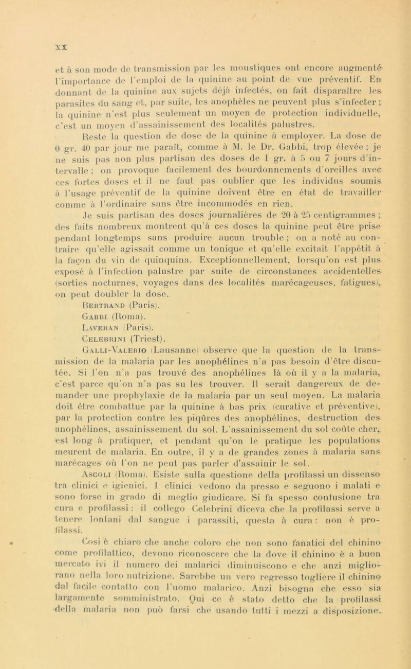 <>t à son modo de transmission par les moustiques ont encore augment£ l’importance de l’emploi de la quinine au point de vue préventif. En donnant de la quinine aux sujets déjà infeetés, on fait disparaitre les parasites du sang et, par suite, les anophèles ne peuvent plus s’inl'ecter; la quinine n’est plus seulement un moyen de protection individuelle, c’est un moyen d’assainissement des localités palustres. Reste la question de dose de la quinine à employer. La dose de 0 gì*. 40 par jour me parait, cornine à M. le Di*. Gabbi, trop élevée ; je ne suis pas non plus partisan des doses de 1 gr. à 5 ou 7 jours d’in- tervalle ; on provoque facilement des bourdonnements d oreilles avec ces fortes doses et il ne l'aut pas oublier que les individus soumis à l’usage préventif de la quinine doivent è tre en état de travailler corame à l’ordinaire sans ètre incommodés en rien. Je suis partisan des doses journalières de 20 à 25 centigrammes ; des laits nombreux montrent qu’à ces doses la quinine peut ètre prise pendant longtemps sans produire aucun trouble ; on a noté au con- traire qu’elle agissait corame un tonique et qu’elle excitait l’appétit à la fagon du vin de quinquina. Exceptionnellement, lorsqu’on est plus exposé à l’infection palustre par suite de circonstances accidentelles (sorties nocturnes, voyages dans des localités marécageuses, latigues), on peut doubler la dose. Bertrand (Paris). Gabbi (Roma). Laveran (Paris). Celebrini (Triest). Galli-Valerio (Lausanne) observe que la question de la trans- mission de la malaria par les anophélines n’a pas besoin d’ètre discu- tée. Si l’on n’a pas trouvé des anophélines là où il y a la malaria, c’est parce qu’on n’a pas su les trouver. Il serait dangereux de de- mander unc prophylaxie de la malaria par un seul moyen. La malaria doit ètre combattue par la quinine à bas prix (curative et préventive), par la protection contre les piqùres des anophélines, destruction des anophélines, assainissement du sol. L assainissement du sol colite chér, est long à pratiquer, et pendant qu’on le pratique les populations meurent de malaria. En outre, il y a de grandes zones à malaria sans marécages où l’on ne peut pas parler d’assainir le sol. Ascoli (Roma). Esiste sulla questione della profilassi un dissenso tra clinici e igienici. I clinici vedono da presso e seguono i malati e sono forse in grado di meglio giudicare. Si fa spesso contusione tra cura e profilassi : il collego Celebrini diceva che la profilassi serve a tenere lontani dal sangue i parassiti, questa à cura : non è pro- filassi. Cosi è chiaro che anche coloro che non sono fanatici del chinino come profilattico, devono riconoscere che la dove il chinino è a buon mercato ivi il numero dei malarici diminuiscono e che anzi miglio- rano nella loro nutrizione. Sarebbe un vero regresso togliere il chinino dal facili* contatto con 1 uomo malarico. Anzi bisogna che esso sia largamente somministrato. Qui ce è stato detto che la profilassi della malaria non può farsi che usando tutti i mezzi a disposizione.