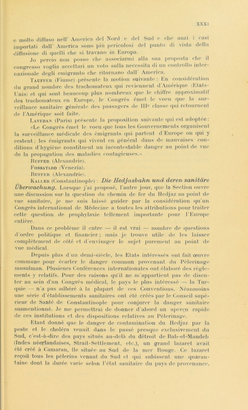 e molto diffuso nell America del Nord o del Sud e che anzi importati dall* America sono più pericolosi del punto di vista diffusione di quelli che si travano in Europa. casi della Jo perciò non posso che associarmi alla sua proposta che il congresso voglia accettari un voto sulla necessita di un controllo inter- nazionale degli emigrante che ritornano dall America. Tauffer (Fiume) présenle la motion suivante : En consideralion du grand nombre des trachomateux qui reviennent d’Amérique (Etals- Llnis) et qui sont heaucoup plus nombreux que le eh ili re approximalil des trachomateux en Europe, le Congrès émet le voeu que la sur- veillance sanitaire générale des passagers de 111e classe «pii retourmuif de l’Amérique soit fai te. Laveran (Paris) présente la proposition suivante qui est adoptée : «Le Congrès émet le voeu que tous les Gouvernements organisent la surveillance medicale des émigrants «pii partent d Europe ou qui y restent ; les émigrants cpii vivent en général dans de mauvaises con- ditions d’hygiène constituent un incontestable danger au point de vue de la propagation des maladies contagieuses.» -Ruffer (Alexandrie). Fossataro (Venezia). Ruffer (Alexandrie). Kaller (Constant inopie) : Die Hedjazbahn und deren sanitdre Ùberwachung. Lorsque j’ai proposé, l’autre jour, que la Section ouvre une discussion sur la question «In chemin de fer du Hedjaz au point de vue sanitaire, je me suis laissé guider par la considération qu’un Congrès international de Médecine a toutes les attributions pour traiter •cette question de prophylaxie tellement importante pour E Europe «altière. Dans ce problème il entre — il est vrai — nombre de questions d’ordre politique et fìnancier ; mais je trouve utile de l«*s laisser complètement de coté et d’envisagèr le sujet purement au point de vue medicai. Depuis plus d'un demi-siècle, les Elats intéressés onl fait oeuvre commune pour écarter le danger commun provenant du Pèlerinag<‘ musulman. Plusieurs Conférences internationales ont élaboré des règle- ments y relatifs. Pour des raisons qu’il ne m’appartient pas de discu- ter au sein d’un Congrès mèdica!, le pays le plus intéressé — la Tur- quie —- n a pas adhéré à la plupart de ces Conventions. Néanmoins une sèrie d’établissements sanitaires ont été créés par le Conseil supé- rieur de Santé de Constantinople pour eonjurer la danger sanitaire susmentionné. Je me permettrai de donner d abord un apercu rapide de ces institutions et des dispositions relatives au Pèlerinage. Etant donné que le danger de contaminaiion du Hedjaz par la peste et le choléra venait dans le passé presque exclusivement du Sud, c’est-à-dire des pays situés au-delà du détroit de Rab-el-Mandeb (Indes néerlandaises, Strait-Settlement, etc.), un grand lazaret avait été créé à Camaran, ile située au Sud de la mer Rouge. Ce lazaret regoit tous les pèlerins venant du Sud et qui subissent une quaran- taine dont la durée varie selon l’état sanitaire du pays de provenance. I