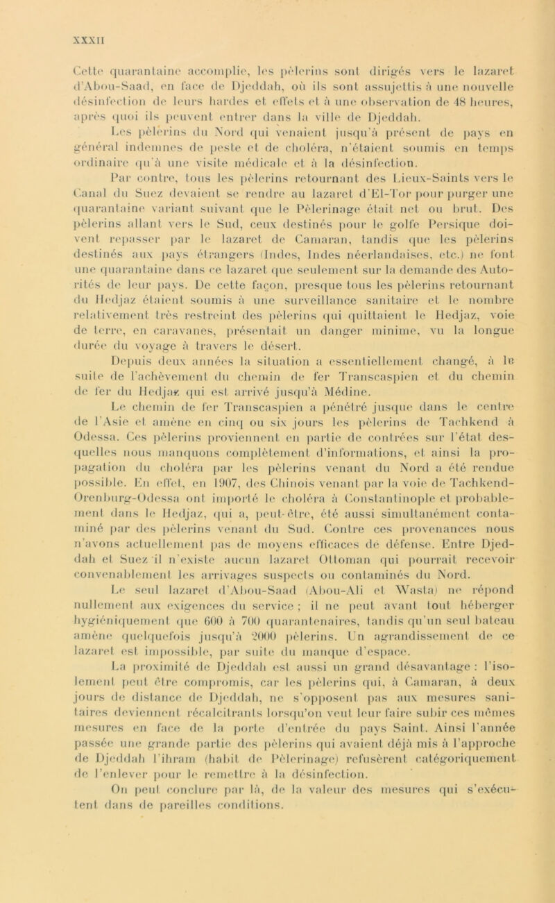 Cetto quarantaine aecomplie, les pèlcrins sont dirigés vers le lazaret d’Abou-Saad, en face de Djeddah, où ils sont assujettis à une nouvelle désinfection di' leurs liardes et el’fets et à une observation de 48 lieures, après quei ils peuvent entree dans la ville de Djeddah. _ ( \ Les pèlcrins du Nord qui venaient jusqu’à présent de pays imi général indemnes de peste et de choléra, n’étaient soumis en temps ordinaire qu’à une visite médicale et à la désinfection. Par contro, tous les pèlcrins retournant des Lieux-Saints vers le Canal du Suez devaient se rendre au lazaret d’El-Tor pour purger une quarantaine variant suivant que le Pèlerinage était net oli brut. Des pèlerins alluni vers le Sud, ceux destinés pour le golfo Persique doi- vent repasser par le lazaret de Camaran, tandis que les pèlerins destinés aux pays étrangers (Indcs, Indes néerlandaises, etc.) ne font une quarantaine dans re lazaret que seulement sur la demando des Auto- rités de leur pays. De cotte fagon, presque tous les pèlerins retournant du Iledjaz étaient soumis à mie surveillance sanitaire et le nombre relativement très rostreint des pèlerins qui quittaient le Iledjaz, voie de terre, en caravanes, présentait un danger minime, vu la longue durée du voyage à travors lo désert. Depuis deux années la situation a ossentiellement changé, à le suite de l’achèvement du chemin de lei* Transcaspien el du chomin de fer du Iledjaz qui est arrivé jusqu’à Médine. Le chemin de fer Transcaspien a pénétré jusque dans le ceni re de I Asie et amène en cinq ou six jours les pèlerins do Tachkend à Odessa. Cos pèlerins proviennent en partie de contrées sur l'état des- quellos nous manquons complètement d’informations, et ainsi la pro- pagation du choléra par les pèlerins venant du Nord a été rendue possible. En effet, en 1907, des Chinois venant par la voie de Tachkend- Orenburg-Odessa ont importé lo choléra à Constantinople et probable- ment dans le Iledjaz, qui a, peut-òtre, élé aussi simultanémont conta- miné par des pèlerins venant du Sud. Contre ces provenances nous n’avons actuollement pas de moyens efficaces de défense. Entro Djed- dah et Suez il n’existe aurini lazaret Ottonimi qui pourrait recevoir convenabloment les arrivages suspects ou contaminés du Nord. Le seul lazaret d’Abou-Saad (Abou-Ali et Wasta) no répond nullement aux exigences du Service ; il ne peut avant tout hébergor hygiéniquemenf que 600 à 700 quarantenaires, tandis qu’un seul bateau amèno quelquofois jusqu’à 2000 pèlerins. Un agrandissement do ce lazaret est impossible, par suite du manque d’espacc. La proximité de Djeddah est aussi un grand désavantage : l’iso- lemenl peut otre compromis, car les pèlerins qui, à Camaran, à deux jours de distance de Djeddah, no s’opposent. pas aux mesures sani- taires deviennont récalcitrants lorsqu’on vout leur l’aire subir ces mémes mesures en face de la porte d’entrée du pays Saint. Ainsi l’année passée uno grande partie des pèlerins qui avaient déjà mis à l’approche de Djeddah l’ihram (habit do Pèlerinage) refusèrent catégoriquement de l’enlever pour le remettre à la désinfection. On peut conci uro par là, de la valeur des mesures qui s’exécu- tent dans de pareilles conditions.