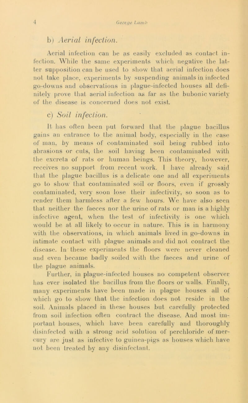 b ) .1 er i a l i nfec t i o n. Aerial infecfcion can be as easily excluded as contact in- fection. While thè sanie experiments which negative thè lat- tei- supposition can be used to show that aerial infection does not take place, experiments by suspending animals in infected go-downs and observations in plague-infected liouses all defi- ni tely prove that aerial infection as far as thè bubonic variety of thè disease is concerned does not exist. c) Soil infection. It has often been put forward that thè plague bacillus gains an enti-ance to thè animai body, especially in thè case of man, by means of contaminated soil being rubbed into abrasions or cuts, thè soil having been contaminated with Ihe excreta of rats or human beings. Tliis theory, however, receives no support from recent work. 1 bave already said that thè plague bacillus is a delicate one and all experiments go to show that contaminated soil or lloors, even if grossly contaminated, very soon lose tlieir infeciivity, so soon as to render them harmless after a few hours. We bave also seen that neither thè laeces noi* thè urine of rats or man is a liighly infective agent, when thè test of infectivity is one which would he at all likely to occur in nature. Tliis is in harmony with thè observations, in which animals lived in go-downs in intimate contact with plague animals and dici noi. contract thè disease. In these experiments thè lloors were never cleaned and even became badly soiled with thè faeces and urine of thè plague animals. Further, in plague-infected liouses no competent observer lias ever isolateci thè bacillus from thè lloors or walls. Finally, many experiments bave been Iliade in plague liouses all of which go to show that thè infection does not reside in thè soil. Animals placed in these houses but carefully protected from soil infection often contract thè disease. And most. im- portali! houses, which bave been carefully and thoroughly disinfected with a strong acid solution of perchloride of mer- eury are just as infective to guinea-pigs as houses which bave not been treated by any disinfectant.