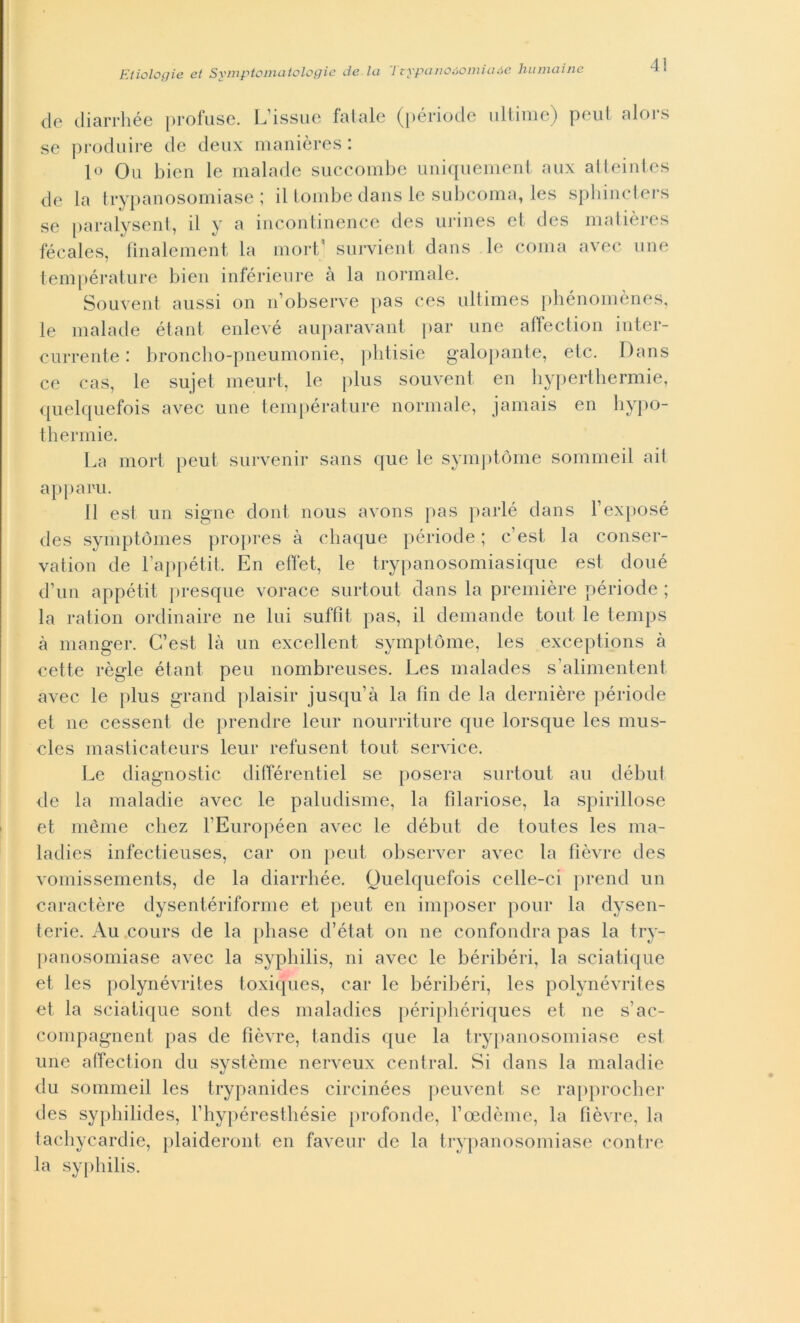 4! de diarrhée profuse. L’issue fatale (période ultime) peut alors se produire de deux manières : 10 Ou bien le malade succombe uniquement aux atteintes de la trypanosomiase ; il tombe dans le subcoma, les spbincters se paralysent, il y a incontinence des urines et des matières fécales, fmalement la mort’ survient dans le coma avec ime température bien inférienre à la normale. Souvent aussi on n’observe pas ces ultimes phénomènes, le malade étant enlevé auparavant par une affection inter- currente : broncho-pneumonie, plitisie galopante, etc. Dans ce cas, le sujet meurt, le plus souvent en hyperthermie, quelquefois avec une température normale, jamais en hypo- thermie. La mort peut survenir sans que le symptòme sommeil ait apparii. 11 est un signe doni nous avons pas parie dans l’exposé des symptòmes propres à chaque période ; c’est, la conser- vatoli de l’appétit, En effet, le trypanosomiasique est doué d’un appétit presque vorace surtout dans la première période ; la radon ordinarne ne lui suffit. pas, il demande toni le temps à manger. C’est là un excellent symptòme, les exceptions à cede règie étant peu nombreuses. Les malades s’alimentent avec le plus grand plaisir jusqu’à la fin de la dernière période et ne cessent de prendre lem* nourriture que lorsque les mus- cles masticateurs leur refusent tout Service. Le diagnostic différentiel se poserà surtout au début de la maladie avec le paludisme, la fìlariose, la spiritose et mème chez l’Européen avec le début de toutes les ma- ladies infectieuses, car on peut observer avec la fìèvre des vomissements, de la diarrhée. Quelquefois celle-ci prenci un caractère dysentériforme et peut en imposer pour la dysen- terie. Au cours de la pliase d’état on ne confondra pas la try- panosomiase avec la syphilis, ni avec le béribéri, la sciatique et les polynévrites toxiques, car le béribéri, les polynévrites et la sciatique soni des maladies périphériques et ne s’ac- compagnent pas de fìèvre, tandis que la trypanosomiase est une affection du système nerveux centrai. Si dans la maladie du sommeil les trypanides circinées peuvent se rapprocher des syphilides, l’hypéresthésie profonde, l’oedème, la fìèvre, la tachycardie, plaideront en faveur de la trypanosomiase contre la syphilis.