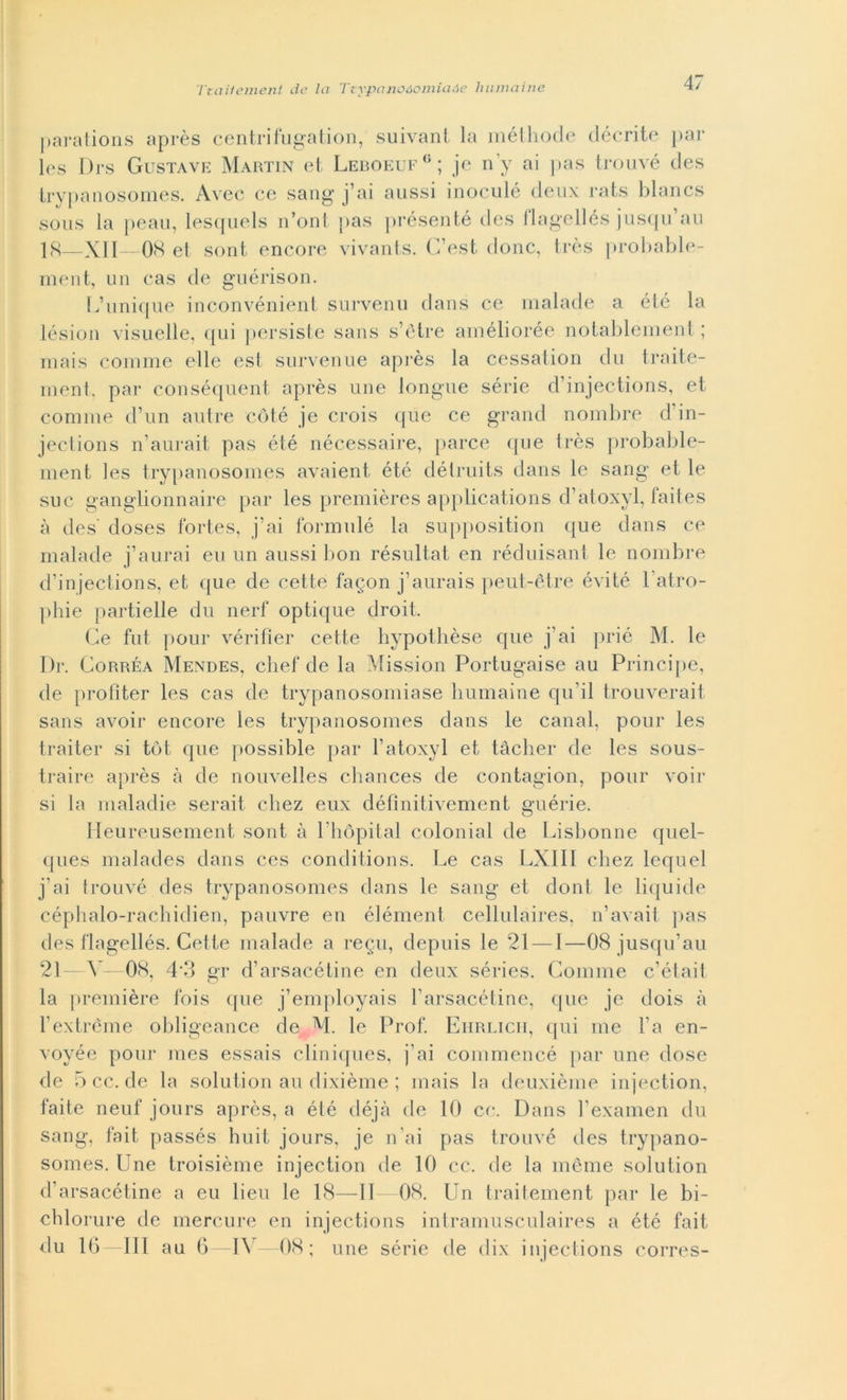 parations après centrifugaiion, suivant la méthode décrite par Ics Drs Gustave Martin et Leboeuf0; je n’y ai pas trouvé des trypanosomes. Avec ce sang j’ai aussi inoculò deux rats blancs sous la peau, lesquels n’onl pas présenté des flagellés jusqu’au 18—XII—08 et sont encore vivants. G’est (Ione, très probable- ment, un cas de guérison. L’unique inconvénient survenu dans ce malade a été la lésion visuelle, qui persiste sans s’ètre améliorée notablement ; mais cornine elle est survenue après la cessation du traite- ment, par conséquent après une longue sèrie d’injections, et cornine d’un autre coté je crois que ce grand nombre d in- jections n’aurait pas été nécessaire, parce que très probable- ment les trypanosomes avaient été détruits dans le sang et le sue ganglionnaire par les premières applications d’atoxyl, faites à des' doses fortes, j’ai formulé la supposition que dans ce malade j’aurai eu un aussi bon résultat en réduisant le nombre d’injections, et que de cette fagon j’aurais peut-ètre évité 1 atro- phie partielle du nerf optique droit. Ge fnt pour vérifìer cette hypothèse que j’ai prié M. le Di'. Gorréa Mendes, chef de la Mission Portugaise au Principe, de profiter les cas de trypanosomiase humaine qu’il trouverait sans avoir encore les trypanosomes dans le canal, pour les traiter si tòt que possihle par l’atoxyl et tàcher de les sous- traire après à de nouvelles chances de contagion, pour voir si la maladie serait chez eux défìnitivement eriérie. O Heureusement sont à Phòpital colonial de Lisbonne quel- ques malades dans ces conditions. Le cas LXIII chez lequel j’ai trouvé des trypanosomes dans le sang et dont le liquide céphalo-rachidien, pauvre en élément cellulaires, n’avait pas des flagellés. Cette malade a regu, depuis le 21 — 1—08 jusqu’au 21 \ —08, 4*3 gr d’arsacétine en deux séries. Gomme c’était la première fois que j’employais l arsacétine, que je dois à l’extrème obligeance de M. le Prof. Eiirlicii, qui me l’a en- voyée pour mes essais cliniques, j’ai commencé par une dose de 5cc.de la solution au dixième ; mais la deuxième injection, faite neuf jours après, a été déjà de 10 co. Dans l’examen du sang, fait passés huit jours, je n’ai pas trouvé des trypano- somes. Une troisième injection de 10 ce. de la mème solution d’arsacétine a eu lieu le 18—li—08. Un traitement par le bi- chlorure de mercure en injections intramusculaires a été fait du 16-111 au 6—IV- 08; une sèrie de dix injections corres-