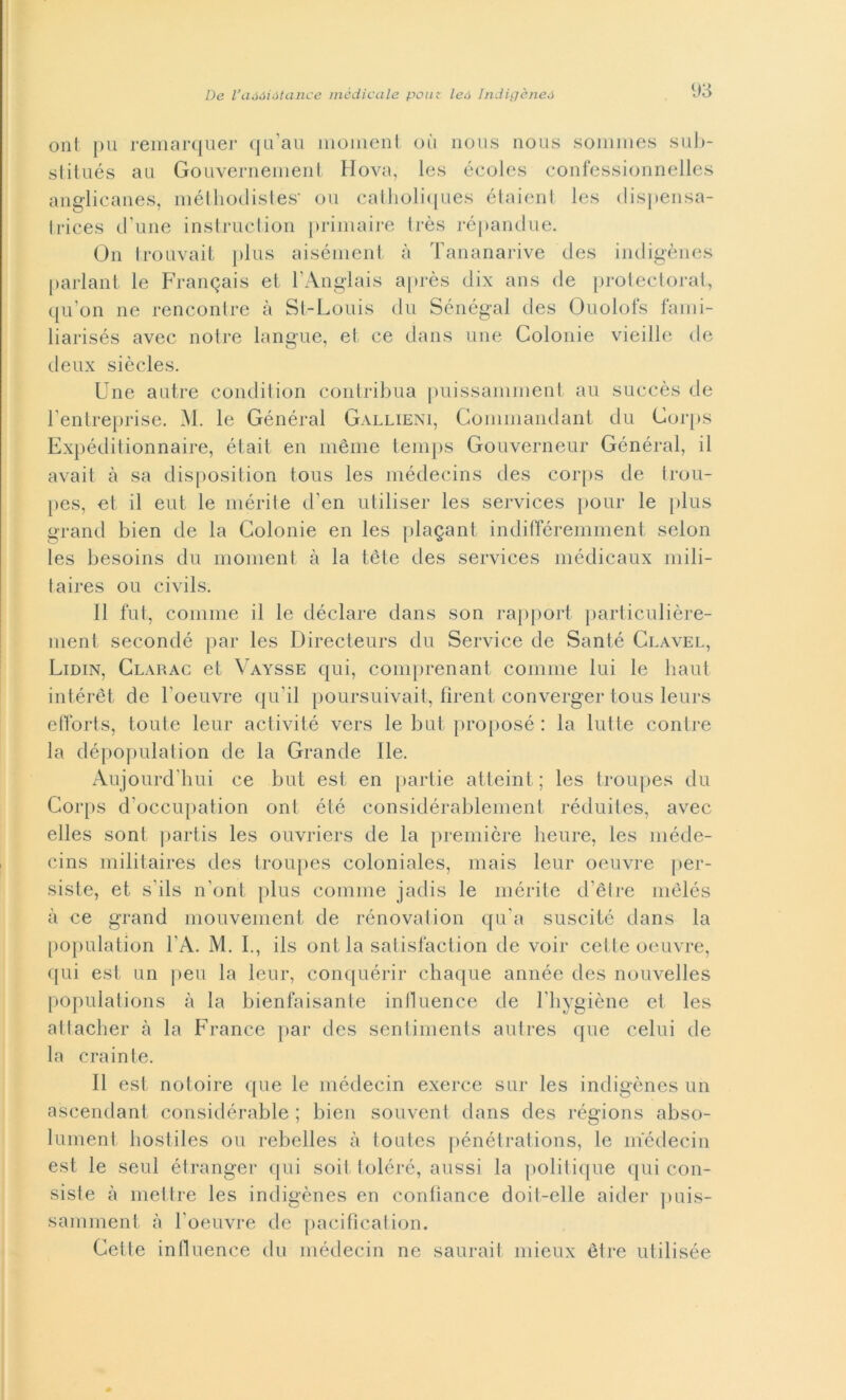 ont pu remarquer qu’au moment où nous nous sommes sub- stitués au Gouvernement Hova, les écoles confessionnelles anglicanes, méthodistes' ori catholiques étaient les dispensa- trices d’une instruction primaire très répandue. On trouvait plus aisément à Tananarive des indigènes parlant le Franqais et FAnglais après dix ans de protectorat, qu’on ne rencontre à St-Louis du Sénégal des Ouolofs fami- liarisés avec notre langue, et ce dans une Colonie vieille de deux siècles. Une a atre condition contribua puissamment au succès de Fentreprise. M. le Général Gallieni, Commandant du Gorps Expéditionnaire, était en mème temps Gouverneur Général, il avait à sa disposition tous les médecins des corps de trou- pes, et il eut le inerite d’en utiliser les Services pour le plus grand bien de la Colonie en les platani indifféremment selon les besoins du moment à la tète des Services médicaux mili- taires ou civils. Il fut, cornine il le déclare dans son rapport particulière- ment secondé par les Directeurs du Service de Santé Clavel, Lidin, Clarac et Vaysse qui, comprenant cornine lui le liaut intérèt de Foeuvre qu'il poursuivait, fìrent converger tous leurs efforts, tonte leur activité vers le but proposé : la lutte contre la dépopulation de la Grande Ile. Aujourd'hui ce but est en partie atteint ; les troupes du Gorps d’occupation ont été considérablement réduites, avec elles soni partis les ouvriers de la première heure, les méde- cins militaires des troupes coloniales, mais leur oeuvre per- siste, et s’ils n’ont plus cornine jadis le mérite d’ètre mèlés à ce grand mouvement de rénovation qu a suscitò dans la population FA. M. I., ils ont la satisfaction de voir celle oeuvre, qui est un peri la leur, conquérir chaque année des nouvelles populations à la bienfaisante inlluence de Fhygiène et les attacher à la France par des sentiments autres que celili de la crainte. Il est notoire que le médecin exerce sur les indigènes un ascendant considérable ; bien souvent dans des régions abso- lument bostiles ou rebelles à toutcs pénétrations, le médecin est le seul étranger qui soit toléré, aussi la politique qui con- siste à mettre les indigènes en conliance doiI-elle aider puis- samment à Foeuvre de pacificaiion. Celle inlluence du médecin ne salirai! mieux étre ut ilisée