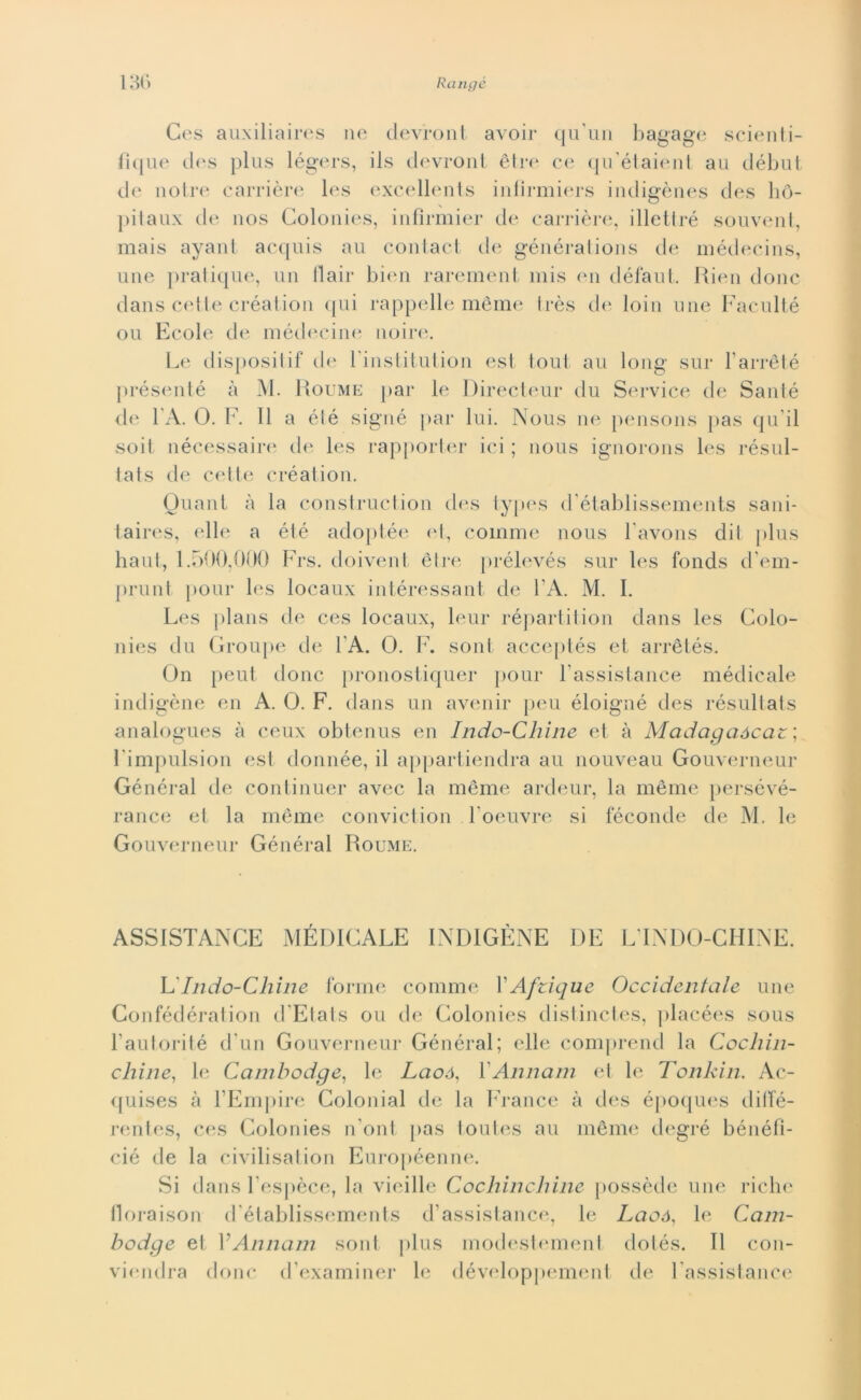 Ces auxiliaires ne devront avoir qu'un bagage scienti- fìque des plus légers, ils devront ètre ce qu’étaient au début de notre carrière les excellents infirmiers indigènes des hò- pitaux de nos Colonies, infìrmier de carrière, illettré souvent, mais ayant acquis au contact de générations de médecins, une pratique, un flair bien rarement mis en défaut. Rien donc dans celle création qui cappelle mème très de loin une Faculté ou Ecole de médecine noire. Le dispositif de Finstitution est toul au long sur Farrété présenté h M. Roume par le Directeur du Service de Sauté de 1 A. 0. F. Il a élé signé par lui. Nous ne pensons pas qu ii soit nécessaire de les rapporter ici ; nous ignorons les résul- lats de cette création. Guani à la construction des types d’établissements sani- taires, elle a élé adoptée et, coinme nous l’avons dii plus haul, 1.500,000 Frs. doivent ètre prélevés sur les fonds d’em- prunt pour les locaux intéressant de FA. M. I. Les plans de ces locaux, leur répartition dans les Colo- nies du Groupe de FA. O. F. soni acceptés et arrètés. On peut donc pronostiquer pour Fassistance médicale indigène en A. O. F. dans un avenir peu éloigné des résultats analogues à ceux obtenus en Indo-Chine et à Madagaócaz ; Fimpulsion est donnée, il appartiendra au nouveau Gouverneur Général de continuer avec la mème ardeur, la mème persévé- rance et la mème conviction Foeuvre si feconde de M. le Gouverneur Général Roume. ASSISTANCE MÉDICALE INDIGENE DE L'INDO-CHINE. L'Indo-Chine forme cornine FAfzique Occidentale une Confédération d'Elats ou de Colonies distinctes, placées sous Fautorité d'un Gouverneur Général; elle comprend la Cocliin- chine, le Cambodge, le Laoó, X Ann ani et le Tonkin. Ac- quises à l’Empire Colonial de la FYance à des époques ditfé- rentes, ces Colonies n'ont pas toutes au mème degré bénéfì- cié de la civilisation Européenne. Si dans Fespèce, la vieille Cochincliine possède une riche lloraison d établissements d’assistance, le Laoó, le Cam- bodge et YAnnam soni plus modestement dotés. Il con- viendra donc d’examiner le développement de Fassistance