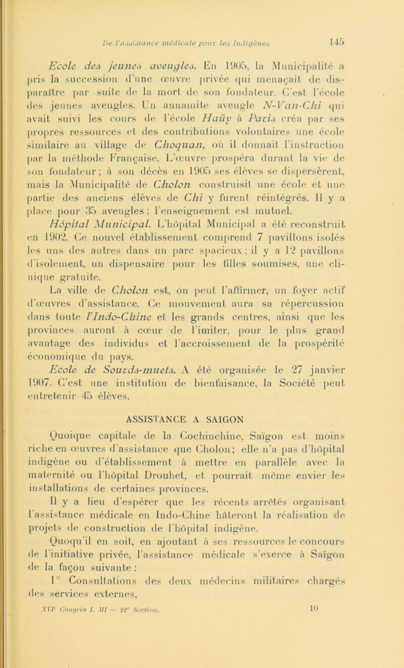 École deó jcuneó aveugleó. Eu 1905, la Municipalité a pris la succession d une oeuvre privée qui menagait de dis- paraìtre par suite de la mori de son fondateur. C esi Fècole des jeunes aveugles. Un annamite ave ligie N-Vcin-Chi qui avait sitivi les cours de Fècole Haiiy à Patià créa par ses propres ressources et des contributions volontaires une école similaire au village de Choquan, oii il donriait Finstruction par la méthode Frangaise. L’oeuvre prospéra durant la vie de son fondateur; à son décès en 1905 ses élèves se dispersèrent, mais la Municipalité de Cholon construisit une école et une partie des anciens élèves de Chi y furent réintégrés. Il y a place pour 35 aveugles ; Fenseignement est mutuel. Hopital Municipal. L’hòpital Municipal a été reconstruit en 1902. Ce nouvel établissement comprend 7 pavillons isolés les uns des autres dans un pare spacieux ; il y a 12 pavillons d'isolement, un dispensarne pour les filles soumises, une cli- ni Cjiie gratuite. La ville de Cliolon est, on peut Faffirmer, un foyer actif d’ceuvres d’assistance. Ce mouvement aura sa répercussion dans toute VIndo-Chine et les grands centres, ainsi que les provinces auront à cceur de Fimiter, pour le plus grand avantage des individus et Faccroissement de la prospérité économique du pays. Ecole de Souzdà-muetó. A été organisée le 27 janvier 1907. C’est une institi!tion de bienfaisance, la Société peut entretenir 45 élèves. ASSISTANCE A SAIGON Ouoique capitale de la Cocbinchine, Saigon est moins riche en ceuvres d assistance que Cholon; elle n’a pas d hopital indigène ou d’établissement à mettre en parallèle avec la maternité ou Fhópital Drouhet, et pourrait mème envier les installations de certaines provinces. Il y a lieu d’espérer que les récents arretés organisant Fassistance médicale en Indo-Chine hàteront la réalisation de projets de construction de Fhópital indigène. Quoqu'il en soit, en ajoutant. à ses ressources le concours de Finitiative privée, Fassistance médicale s’exerce à Saigon de la fagon suivante : 1° Consultations des deux médecins militaires chargés des Services externes,