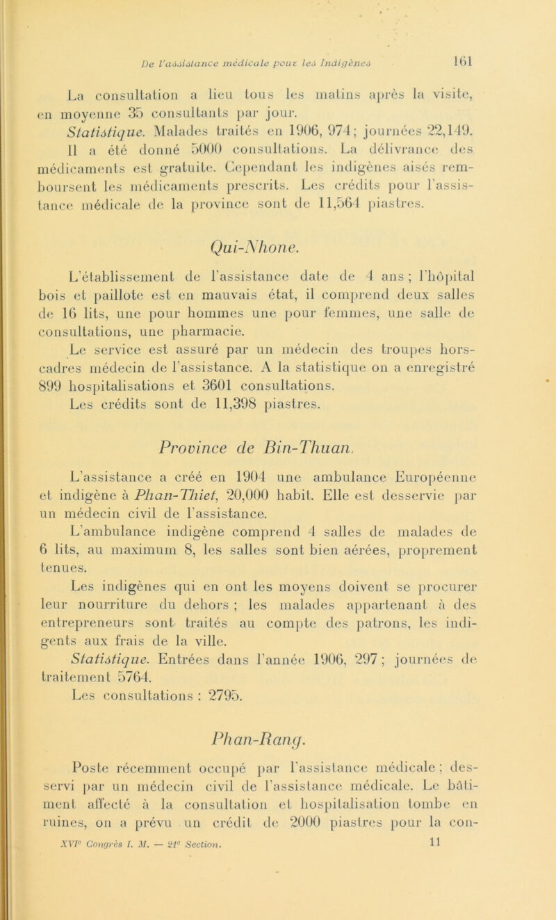 La consultation a lieu tous les matins après la visite, en moyenne 35 consultants par jour. Statiótique. Malades traités en 1906,974; journées 22,149. 11 a été donné 5000 consultations. La délivrance des médicaments est gratuite. Cependant les indigènes aisés rem- boursent les médicaments prescrits. Les crédits pour l’assis- tance médicale de la province sont de 11,564 piastres. Qui-Nhone. L’établissement de l’assistance date de 4 ans ; Lhòpital bois et paillote est en mauvais état, il comprend deux salles de 16 lits, une pour hommes une pour femmes, une salle de consultations, une pharmacie. Le sei-vice est assuré par un médecin des troupes hors- cadres médecin de Fassistance. A la statistique on a enregistré 899 hospitalisations et 3601 consultations. Les crédits sont de 11,398 piastres. Province de Bin-Thuan, L’assistance a créé en 1904 une ambulance Européenne et indigène à Phan-Thiet, 20,000 babit. Elle est desservie par un médecin civil de Fassistance. L’ambulance indigène comprend 4 salles de malades de 6 lits, au maximum 8, les salles sont bien aérées, proprement tenues. Les indigènes qui en ont les moyens doivent se procurer leur nourriture du dehors ; les malades appartenant à des entrepreneurs sont traités au compte des patrons, les indi- gents aux frais de la ville. Statiótique. Entrées dans l’année 1906, 297 ; journées de traitement 5764. Les consultations : 2795. Phan-Rang. Poste récemment occupé par Fassistance médicale ; des- servi par un médecin civil de Fassistance médicale. Le bàti- ment alFecté à la consultation et hospitalisation tombe en ruines, on a prévu un crédit ile 2000 piastres pour la coli- li XVIe Congrès I. M. — 21° Section.