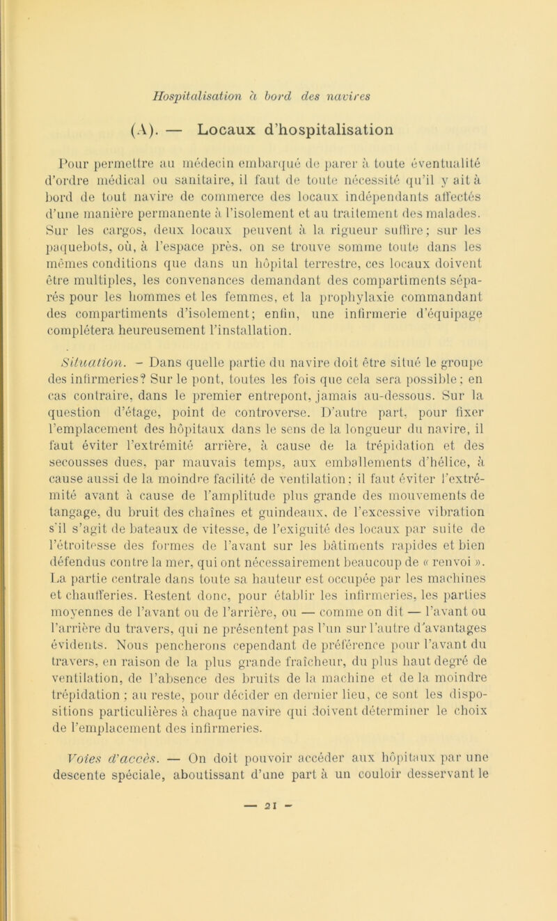 (A). — Locaux d’hospitalisation Pour permeltre au médecin embarqué de parer à toute éventualité d’ordre médical ou sanitaire, il l'aut de toute nécessité qu’il y aita bord de tout navire de commerce des locaux indépendants alfectés d’uue manière permanente à l’isolement et au trailement des malades. Sur les cargos, deux locaux peuvent à la rigueur su dire; sur Ics paquebots, où, à l’espace près, on se trouve somme toute dans les mèmes conditions que dans un liópital terrestre, ces locaux doivcnt ètre multiples, les convenances demandant des compartimenls sépa- rés pour les hommes et les femmes, et la prophylaxie commandant des compartiments d’isolement; enlìn, une intìrmerie dequipage complétera heureusement l’installation. Situation. - Dans quelle partie du navire doit ètre situé le groupe des infirmeries? Sur le pont, toutes les fois que cela sera possible ; en cas contraire, dans le premier entrepont, jamais au-dessous. Sur la question d’étage, point de controverse. D’autre pari, pour fixer l’emplacement des hópitaux dans le sens de la longueur du navire, il faut éviter l’extrémité arrière, à cause de la trépidation et des secousses dues, par mauvais temps, aux emballements d'hélice, à cause aussi de la moindre facilité de ventilation; il faut éviter l’extré- mité avant à cause de l’amplitude plus grande des mouvements de tangage, du bruit des cliaìnes et guindeaux, de l’excessive vibration s'il s’agit de bateaux de vitesse, de rexiguité des locaux par suite de Fétroitesse des formes de l’avant sur les bàtiments rapides et bien défendus contee la mer, qui ont nécessairemcnt beaucoup de « renvoi ». La partie centrale dans toute sa hauteur est occupée par les machines et chaufferies. Restent dono, pour établir les infirmeries, les parties moyennes de l’avant ou de barrière, ou — cornine on dit — l’avant ou barrière du travers, qui ne présentent pas l’un sur l’autre d’avantages évidents. Nous pencherons cependant de préférence pour bavant du travers, en raison de la plus grande fraìcheur, du plus liaut degré de ventilation, de babsence des bruits de la machine et de la moindre trépidation ; au reste, pour décider en derider lieu, ce sont les dispo- sitions particulières à chaque navire qui doivent déterminer le choix de l’emplacement des infirmeries. Voies d'accès. — On doit pouvoir accèder aux hópitaux par une descente spéciale, aboutissant d’une parta un couloir desservant le