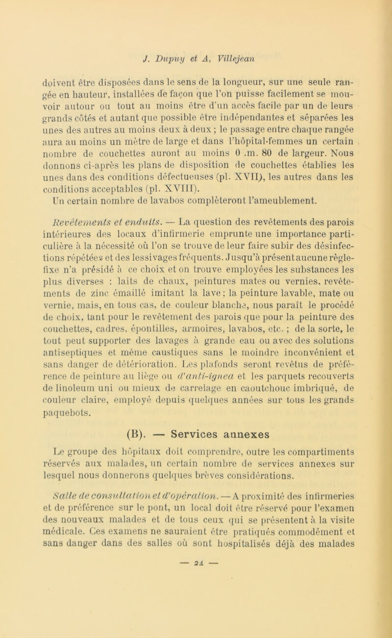 doivent ètre cìisposées dans le sens de la longueur, sur urie seule ran- gée en hauteur, installées de facon que Fon puisse facilement se mou- voir autour ou tout au moins ètre d’un accès facile par un de leurs grands cotés et autant que possible ètre indépendantes et séparées les unes des autres au moins deux à deux ; le passage entre chaque rangée aura au moins un mètre de large et dans rhòpital-femmes un certain nombre de couchettes auront au moins 0 .m. 80 de largeur. Nous donnons ci-après les plans de disposition de couchettes établies les unes dans des conditions défectueuses (pi. XVII), les autres dans les conditions acceptables (pi. XVIII). Un certain nombre de lavabos complèteront l’ameublement. Revetements et enduits. — La question des revètements des parois intérieures des locaux d’infirmerie emprunte une importance parti- culière à la nécessité où Fon se trouve deleur faire subir des désinfec- tions répétées et des lessi vagesfréquents. Jusqu’àprésentaucunerègle- fixe n’a présidé à ce choix et on trouve employées les substances les plus diverses : laits de chaux, peintures mates ou vernies, revète- ments de zinc émaillé imitant la lave; la peinture lavable, mate ou verme, mais, en tous cas, de couleur bianche, nous paraìt le procédé de choix, tant pour le revètement des parois que pour la peinture des couchettes, cadres, épontilles, armoires, lavabos, etc. ; de la sorte, le tout peut supporter des lavages à grande eau ou avec des Solutions antiseptiques et mème caustiques sans le moindre inconvénient et sans danger de détériora'tion. Les plafonds seront revètus de préfé- rence de peinture au liège ou d'cinti-ignea et les parquets recouverts de linoleum uni ou mieux de carrelage en caoutchouc imbriqué, de couleur claire, employé depuis quelques années sur tous les grands paquebots. (B). — Services annexes Le groupe des hopitaux doit comprendre, outre les compartiments réservés aux malades, un certain nombre de Services annexes sur lesquel nous donnerons quelques brèves considérations. Salle de consultationet d'opération. —A proximité des infìrmeries et de préférence sur le pont, un locai doit ètre réservé pour l’examen des nouveaux malades et de tous ceux qui se présentent à la visite medicale. Ces examens ne sauraient ètre pratiqués commodément et sans danger dans des salles où sont hospitalisés déjà des malades 2A