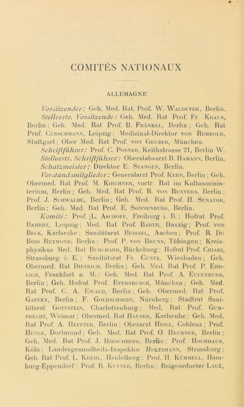 COMITÉS NATIONAUX ALLEMAGNE Voròitxender : Geh. Med. Rat. Prof. W. Waldeyer, Berlin. Stellvertr. Voróitzende : Geh. Med. Rat Prof. Fr. Kraus,. Berlin ; Geh. Med. Rat Prof. B. Frànkel, Berlin ; Geh. Rat Prof. Curschmann, Leij)zig' ; Medizinal-Direktor von Rembold, Stuttgart; Ober Med. Rat Prof, von Gruber, Munchen. Schziftfuhrer: Prof. C. Posner, Keithstrasse 21, Berlin W. Stellvertr. Schriftfuhrer : Oberstabsarzt B. Hamann, Berlin. Schatzmeióter: Direktor E. Stangen, Berlin. Vorótandómitglieder : Generalarzt Prof. Ivern, Berlin ; Geh. Obermed. Rat Prof. M. Kirchner, vortr. Rat ini Kultusminis- terium, Rerlin ; Geh. Med. Rat Prof. R. von Renvers, Berlin ; Prof. J. Schwalbe, Berlin ; Geh. Med. Rat Prof. H. Senator, Berlin; Geli. Med. Rat Prof. E. Sonnenburg, Berlin. Komité: Prof. j^L. Aschoff, Freiburg i. B. ; Hofrat Prof. Bahrdt, Leipzig; Med. Rat Prof. Barth, Danzig; Prof, von Beck, Karlsruhe ; Sanitàtsrat Beissel, Aachen ; Prof. R. Du Bois Reymond, Berlin; Prof. P. von Bruns, Tiibingen ; Kreis- physikus Med. Rat Burchard, Biickeburg; Ilofrat Prof. Chiari,. Strassburg i. E. ; Sanitàtsrat Fr. Cuntz, Wiesbaden ; Geh. Ohermed. Rat Dietrich, Rerlin ; Geh. Med. Rat Prof. P. Ehr- licii, Frankfurt a. M. ; Geh. Med. Rat Prof. A. Eulenburg, Berlin; Geh. Hofrat Prof. Eversbusch, Munchen; Geli. Med. Rat Prof. C. A. Ewald, Berlin ; Geh. Obermed. Rat Prof. Gaffky, Berlin; F. Goldschmidt, Niimberg; Stadtrat Sani- tàtsrat Gottstein, Charlottenburg ; Med. Rat Prof. Gum- precht, Weimar ; Obermed. Rat Hauser, Karlsruhe; Geh. Med. Hat Prof. A. Heffter, Berlin; Oberarzt Heigl, Coblenz ; Prof. Henle, Dortmund ; Geli. Med. Rat Prof. 0. Heubner, Berlin ; Geh. Med. Rat Prof. J. Hirschberg, Berlin; Prof. Hociihaus, Kòln ; Landesgesundheits-Inspektor Holtzmann, Strassburg; Geh. Rat Prof. !.. Krkiil, Heidelberg; Proi. II. Ivummell, Ham- burg-Eppendorf; Prof. R. Kutner, Berlin; Beigeordneter L.\uÉr