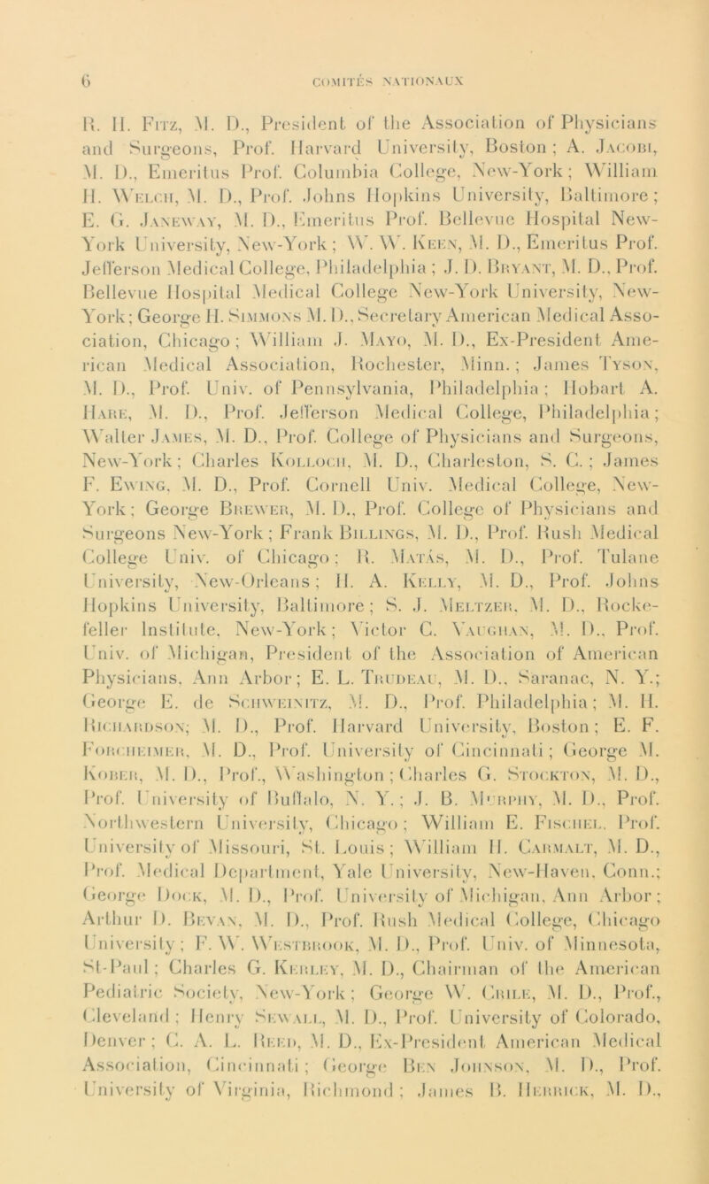 R. II. Fitz, M. D., President of thè Association of Physicians and Surgeons, Prof. Harvard University, Boston; A. Jacobi, M. 1)., Emeritus Prof. Columbia College, New-York; William II. W elch, M. D., Prof. Johns Hopkins University, Baltimore; E. G. Janeway, M. D., Emeritus Prof. Bellevue Hospital New- York University, New-York ; \\ . W . Keen, M. 1)., Emeritus Prof. Jefferson Medicai College, Philadelphia ; J. 1). Bryant, M. D., Prof. Bellevue Hospital Medicai College New-York University, New- York ; George li. Slmmons M. 1)., Secretary American Medicai Asso- ciation, Chicago; William .). Mayo, M. I)., Ex-President Ame- rican Medicai Association, Rochester, Minn. ; James Tyson, M. D., Prof. Univ. of Pennsylvania, Philadelphia; Hobart A. Hare, M. !)., Prof. Jefferson Medicai College, Philadelphia; Walter James, M. D., Prof. College of Physicians and Surgeons, New-York; Charles Kollocii, M. D., Charleston, S. C. ; James F. Ewing, M. D., Prof. Cornell Univ. Medicai College, New- York; George Brewer, M. 1)., Prof. College of Physicians and Surgeons New-York; Frank Billings, M. D., Prof. Bush Medicai College Univ. of Chicago; H. Matàs, M. D., Prof. Tulane University, New-Orleans ; 11. A. Kelly, M. D., Prof. Johns Hopkins University, Baltimore; S. J. Meltzer, M. D., Rocke- feller Insti111te. New-York; Victor C. Vaughan, M. I)., Prof. I niv. of Michigan, President of thè Association of American Physicians. Ann Arbor ; E. L. Trudeau, M. D., Saranac, N. Y.; George E. de Schweimtz, M. I)., Prof. Philadelphia; M. II. Riciiardson; M. D., Prof. Harvard University, Boston; E. F. Forciieimer, M. D., Prof. University of Cincinnati ; George M. Kober, M. I)., Prof., W ashington ; Charles G. Stockton, M. D., Prof. University of BuItalo, N. Y. ; J. B. Murphy, M. D., Prof. Nortbwestern University, Chicago; William E. Fischel, Prof. University of Missouri, St. Louis; William II. Carmalt, M. D., Prof. Medicai Department, Yale University, New-Haven, Conn.; George Dock, M. D., Prof. University of Michigan, Ann Arbor; Arthur D. Bevan, M. I)., Prof. Rush Medicai College, Chicago University; F. W. Westbrook, M. D., Prof. Univ. of Minnesota, St-Paul; Charles G. Kerley, M. I)., Chairman of thè American Pediatrie Society, New-York; George W. Ubile, M. I)., Prof., Cleveland; Henry Sewall, M. D., Prof. University of Colorado, Denver; C. A. L. Reed, M. D., Ex-President American Medicai Association, Cincinnati; George Ben Johnson, M. D., Prof. University of Virginia, Richmond; James B. Derrick, M. D.,