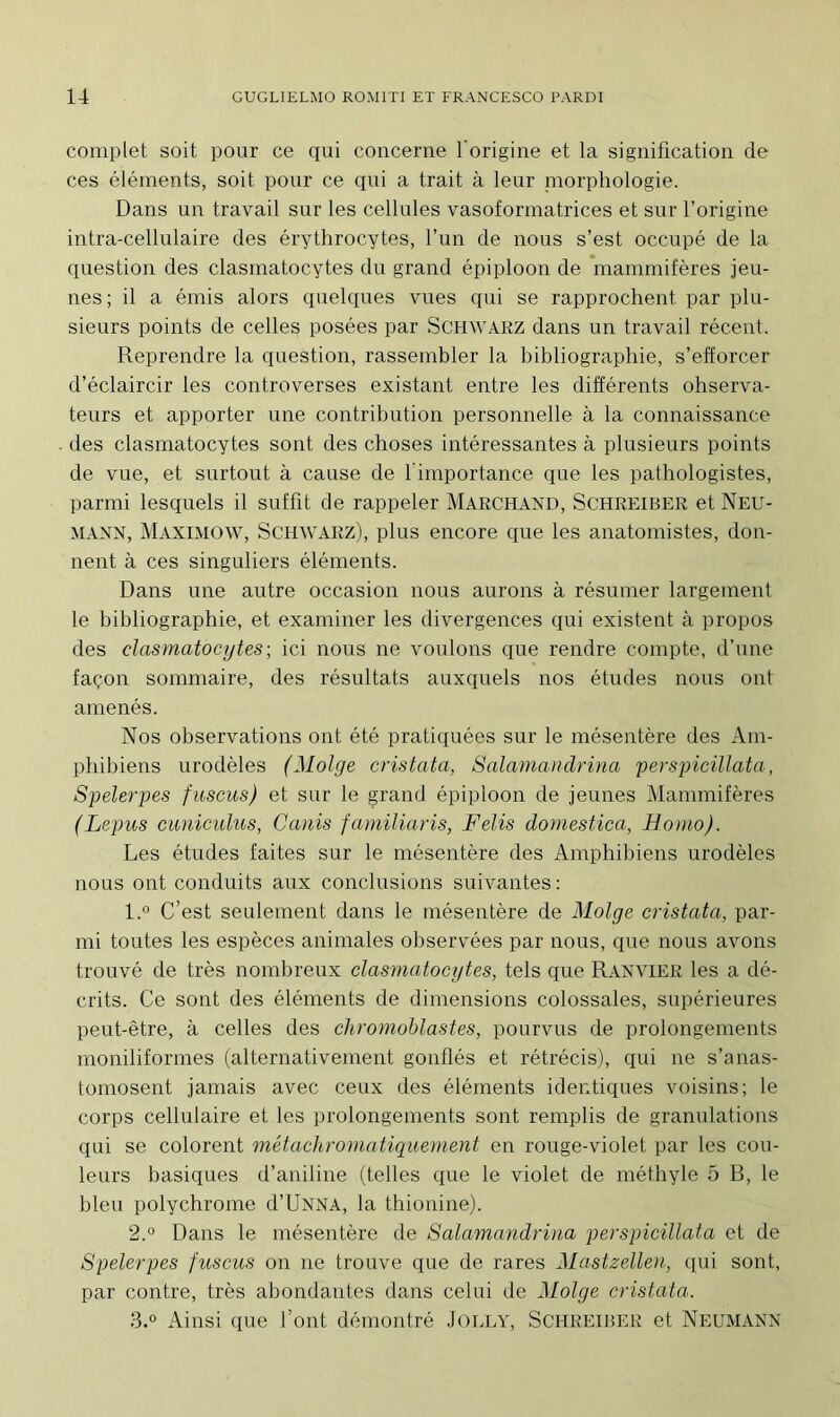 complet soit pour ce qui concerne l’origine et la signification de ces éléments, soit pour ce qui a trait à leur niorphologie. Dans un travail sur les cellules vasoformatrices et sur l’origine intra-cellulaire des érythrocytes, l’un de nous s’est occupé de la question des clasmatocytes du grand épiploon de mammifères jeu- nes; il a émis alors quelques vues qui se rapprochent par plu- sieurs points de celles posées par Schwarz dans un travail récent. Reprendre la question, rassembler la bibliographie, s’efforcer d’éclaircir les controverses existant entre les différents observa- teurs et apporter une contribution personnelle à la connaissance des clasmatocytes sont des choses intéressantes à plusieurs points de vue, et surtout à cause de 1 importance que les pathologistes, parmi lesquels il suffit de rappeler Marchand, Schreiber et Neu- mann, Maximow, Schwarz), plus encore que les anatomistes, don- nent à ces singuliers éléments. Dans une autre occasion nous aurons à résumer largement le bibliographie, et examiner les divergences qui existent à propos des clasmatocytes; ici nous ne voulons que rendre compte, d’une façon sommaire, des résultats auxquels nos études nous ont amenés. Nos observations ont été pratiquées sur le mésentère des Am- phibiens urodèles (Molge cristata, Salamandrina perspicillata, Spelerpes fuscus) et sur le grand épiploon de jeunes Mammifères (Lepus cuniculus, Canis familiaris, F élis domestica, Homo). Les études faites sur le mésentère des Amphibiens urodèles nous ont conduits aux conclusions suivantes: 1. ° C’est seulement dans le mésentère de Molge cristata, par- mi toutes les espèces animales observées par nous, que nous avons trouvé de très nombreux clasmatocytes, tels que Ranvier les a dé- crits. Ce sont des éléments de dimensions colossales, supérieures peut-être, à celles des chromoblastes, pourvus de prolongements moniliformes (alternativement gonflés et rétrécis), qui ne s’anas- tomosent jamais avec ceux des éléments identiques voisins; le corps cellulaire et les prolongements sont remplis de granulations qui se colorent métachromatiquement en rouge-violet par les cou- leurs basiques d’aniline (telles que le violet de méthyle 5 B, le bleu polychrome d’UNNA, la thionine). 2. ° Dans le mésentère de Salaviandrina perspicillata et de Spelerpes fuscus on ne trouve que de rares Mastzellen, qui sont, par contre, très abondantes dans celui de Molge cristata. 3. ° Ainsi que l’ont démontré Jolly, Schreiber et Neumann