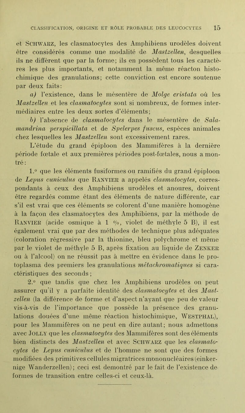 et Schwarz, les clasmatocytes des Amphibiens urodèles doivent être considérés comme une modalité de Mastzellen, desquelles ils ne diffèrent que par la forme; ils en possèdent tous les caractè- res les plus importants, et notamment la même réacton histo- chimique des granulations; cette conviction est encore soutenue par deux faits: a) l’existence, dans le mésentère de Molge eristata où les Mastzellen et les clasmatocytes sont si nombreux, de formes inter- médiaires entre les deux sortes d’éléments; b) l’absence de clasmatocytes dans le mésentère de Sala- mandrina perspicillata et de Spelerpes fuscus, espèces animales chez lesquelles les Mastzellen sont excessivement rares. L’étude du grand épiploon des Mammifères à la dernière période fœtale et aux premières périodes post-fœtales, nous a mon- tré: 1. ° que les éléments fusiformes ou ramifiés du grand épiploon de Lepus cuniculus que Ranvier a appelés clasmatocytes, corres- pondants à ceux des Amphibiens urodèles et anoures, doivent être regardés comme étant des éléments de nature différente, car s’il est vrai que ces éléments se colorent d’nne manière homogène à la façon des clasmatocytes des Amphibiens, par la méthode de Ranvier (acide osmique à 1 °/o, violet de méthyle 5 B), il est également vrai que par des méthodes de technique plus adéquates (coloration régressive par la thionine, bleu polychrome et même par le violet de méthyle 5 B, après fixation au liquide de Zenker ou à l’alcool) on ne réussit pas à mettre en évidence dans le pro- toplasma des premiers les granulations métachromatiques si cara- ctéristiques des seconds ; 2. ° que tandis que chez les Amphibiens urodèles on peut assurer qu’il y a parfaite identité des clasmatocytes et des Mast- zellen (la différence de forme et d’aspect n’ayant que peu de valeur vis-à-vis de l’importance que possède la présence des granu- lations douées d’une même réaction histochimique, Westphal), pour les Mammifères on ne peut en dire autant; nous admettons avec Jolly que les clasmatocytes des Mammifères sont des éléments bien distincts des Mastzellen et avec Schwarz que les clasmato- cytes de Lepus cuniculus et de l’homme ne sont que des formes modifiées des primitives cellules migratrices mononucléaires (einker- nige Wanderzellen) ; ceci est démontré par le fait de l’existence de formes de transition entre celles-ci et ceux-là.