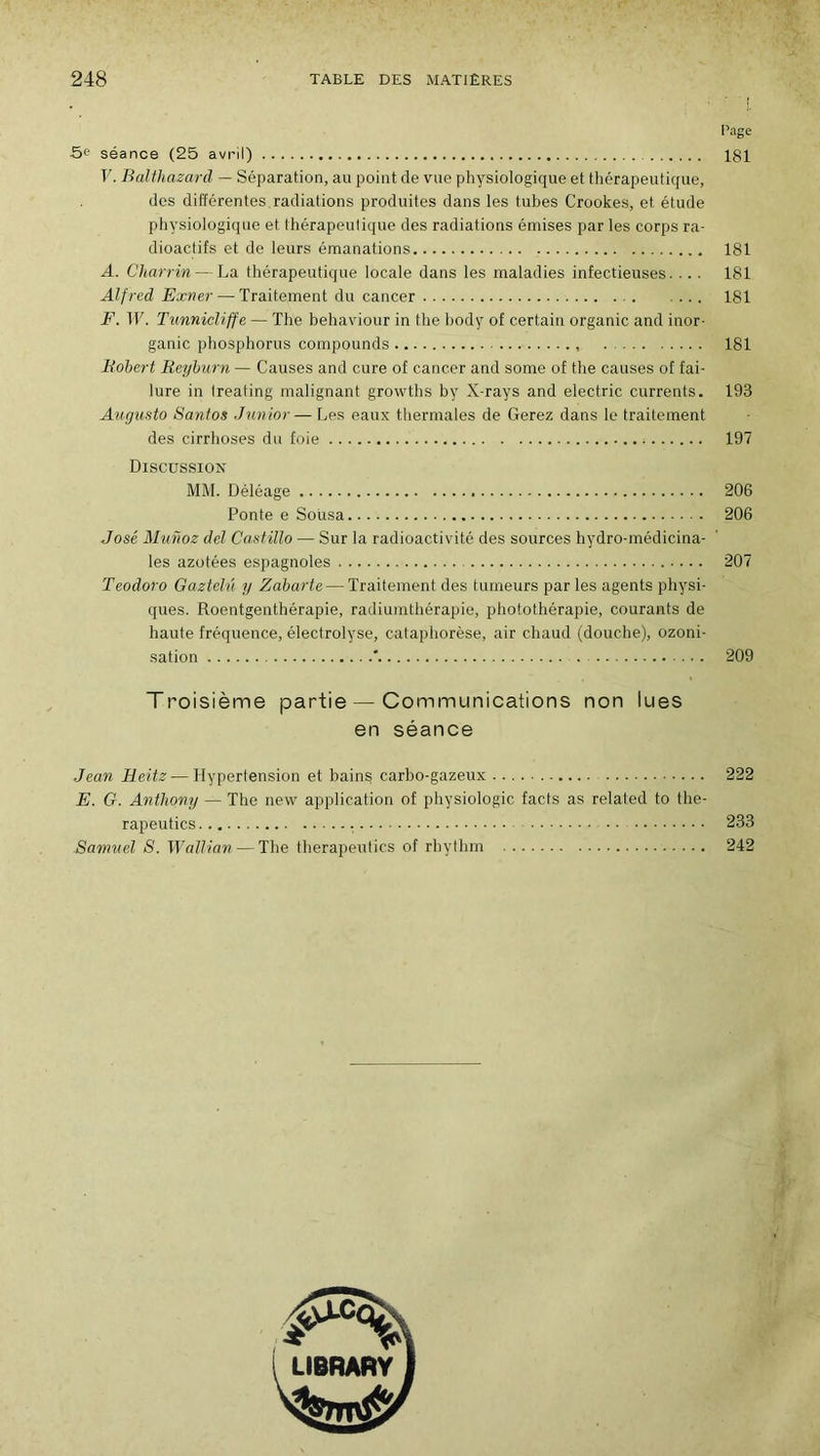 Page 5e séance (25 avril) 181 V. Balthazard — Séparation, au point de vue physiologique et thérapeutique, des différentes radiations produites dans les tubes Crookes, et étude physiologique et thérapeutique des radiations émises par les corps ra- dioactifs et de leurs émanations 181 A. Charrin — La thérapeutique locale dans les maladies infectieuses.... 181 Alfred Exver — Traitement du cancer 181 F. W. Tunnicliffe — The behaviour in the body of certain organic and inor- ganic phosphorus compounds 181 Robert Reyburn — Causes and cure of cancer and some of the causes of fai- lure in Ireating malignant growths by X-rays and electric currents. 193 Augusto Santos Junior— Les eaux thermales de Gerez dans le traitement des cirrhoses du foie ; 197 Discussion MM. Déléage 206 Ponte e Soiisa 206 José Munoz del Castïllo — Sur la radioactivité des sources hydro-médicina- les azotées espagnoles 207 Teodoro Gazteh'i y Zabarte— Traitement des tumeurs par les agents physi- ques. Roentgentbérapie, radiuinthérapie, photothérapie, courants de haute fréquence, électrolyse, cataphorèse, air chaud (douche), ozoni- sation ' 209 Troisième partie — Communications non lues en séance Jean Heitz—Hypertension et bains carbo-gazeux 222 E. G. Anthony — The new application of physiologie facts as related to the- rapeutics 233 Samuel S. Wallian — The therapeutics of rhythm 242