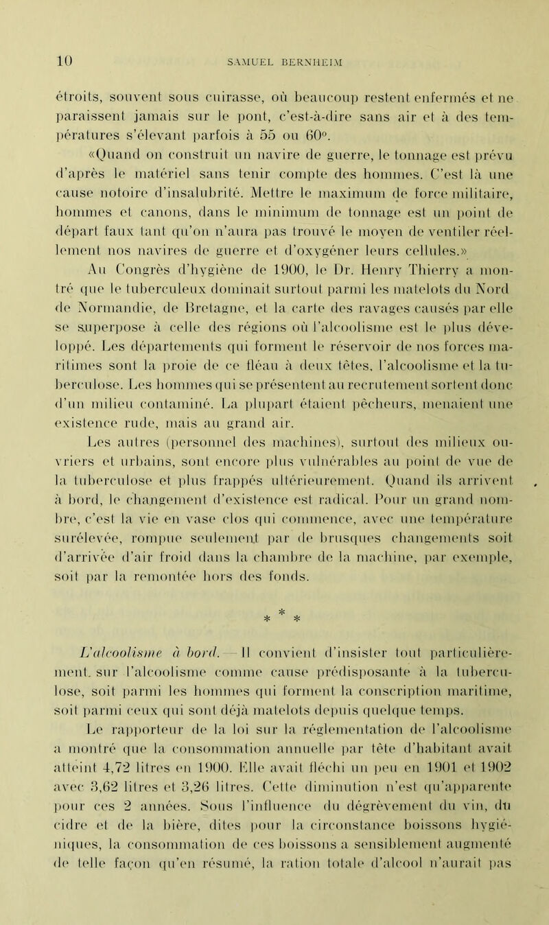 étroits, souvent sous cuirasse, où beaucoup restent enfermés et ne paraissent jamais sur le pont, c’est-à-dire sans air et à des tem- pératures s’élevant parfois à 55 ou 60°. «Quand on construit un navire de guerre, le tonnage est prévu d’après le matériel sans tenir compte des hommes. C’est là une cause notoire d’insalubrité. Mettre le maximum de force militaire, hommes et canons, dans le minimum de tonnage est un point, de départ faux tant qu’on n’aura pas trouvé le moyen de ventiler réel- lement nos navires de guerre et d’oxygéner leurs cellules.» Au Congrès d’hygiène de 1900, le Dr. Henry Thierry a mon- tré <pie le tuberculeux dominait surtout parmi les matelots du Nord de Normandie, de Bretagne, et la carte des ravages causés par elle se superpose à celle des régions où l’alcoolisme est le plus déve- loppé. Les départements qui forment le réservoir de nos forces ma- ritimes sont la proie de ce fléau à deux tètes, l’alcoolisme et la tu- berculose. Les hommes qui se présentent au recrutement sortent donc d’un milieu contaminé. La plupart étaient pêcheurs, menaient une existence rude, mais au grand air. Les autres (personnel des machines'), surtout des milieux ou- vriers et urbains, sont encore plus vulnérables au point de vue de la tuberculose et plus frappés ultérieurement. Quand ils arrivent à bord, le changement d’existence est radical. Pour un grand nom- bre, c’est la vie en vase clos qui commence, avec une température surélevée, rompue seulement par de brusques changements soit d’arrivée d’air froid dans la chambre de la machine, par exemple, soit par la remontée hors des fonds. L’aIcoolisnte à bord. Il convient d’insister tout particulière- ment. sur l’alcoolisme comme cause prédisposante à la tubercu- lose, soit parmi les hommes qui forment la conscription maritime, soit parmi ceux qui sont déjà matelots depuis quelque temps. Le rapporteur de la loi sur la réglementation de* l’alcoolisme a montré que la consommation annuelle par tête d’habitant avait atteint 4,72 litres en 1900. Elle avait fléchi un peu en 1901 et 1902 avec 3,62 litres et 3,26 litres. Cette diminution n’est qu’apparente pour ces 2 années. Sous l’influence du dégrèvement du vin, du cidre et de la bière, dites pour la circonstance boissons hygié- niques, la consommation de ces boissons a sensiblement augmenté de1 telle façon qu’en résumé, la ration totale d’alcool n’aurait pas