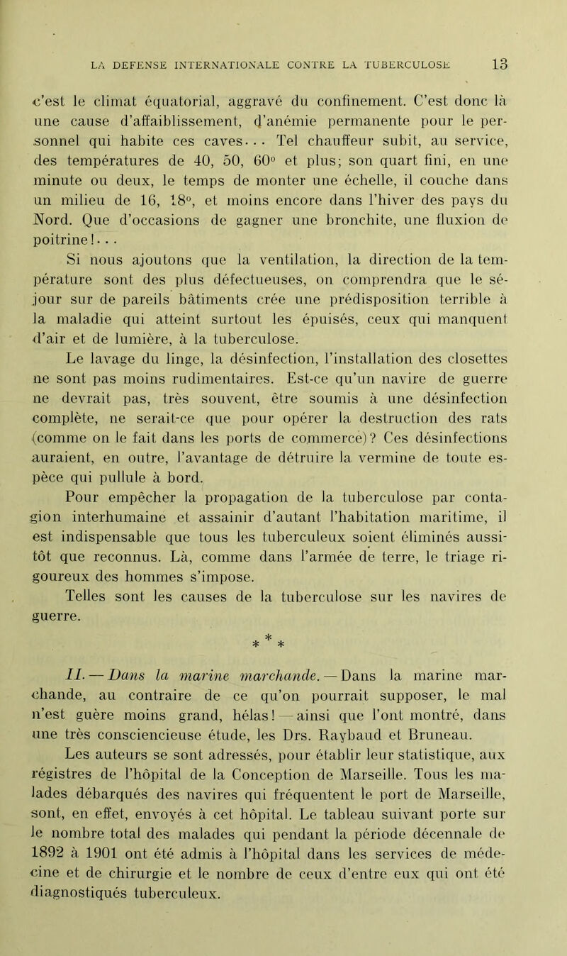 c’est le climat équatorial, aggravé du confinement. C’est donc là une cause d’affaiblissement, (J’anémie permanente pour le per- sonnel qui habite ces caves-.. Tel chauffeur subit, au service, des températures de 40, 50, 60° et plus; son quart fini, en une minute ou deux, le temps de monter une échelle, il couche dans un milieu de 16, 18°, et moins encore dans l’hiver des pays du Nord. Que d’occasions de gagner une bronchite, une fluxion de poitrine !... Si nous ajoutons que la ventilation, la direction de la tem- pérature sont des plus défectueuses, on comprendra que le sé- jour sur de pareils bâtiments crée une prédisposition terrible à la maladie qui atteint surtout les épuisés, ceux qui manquent d’air et de lumière, à la tuberculose. Le lavage du linge, la désinfection, l’installation des closettes ne sont pas moins rudimentaires. Est-ce qu’un navire de guerre ne devrait pas, très souvent, être soumis à une désinfection complète, ne serait-ce que pour opérer la destruction des rats (comme on le fait dans les ports de commerce)? Ces désinfections auraient, en outre, l’avantage de détruire la vermine de toute es- pèce qui pullule à bord. Pour empêcher la propagation de la tuberculose par conta- gion interhumaine et assainir d’autant l’habitation maritime, il est indispensable que tous les tuberculeux soient éliminés aussi- tôt que reconnus. Là, comme dans l’armée de terre, le triage ri- goureux des hommes s’impose. Telles sont les causes de la tuberculose sur les navires de guerre. * * * II. — Dans la marine marchande. — Dans la marine mar- chande, au contraire de ce qu’on pourrait supposer, le mal n’est guère moins grand, hélas ! — ainsi que l’ont montré, dans une très consciencieuse étude, les Drs. Raybaud et Bruneau. Les auteurs se sont adressés, pour établir leur statistique, aux registres de l’hôpital de la Conception de Marseille. Tous les ma- lades débarqués des navires qui fréquentent le port de Marseille, sont, en effet, envoyés à cet hôpital. Le tableau suivant porte sur Je nombre total des malades qui pendant la période décennale de 1892 à 1901 ont été admis à l’hôpital dans les services de méde- cine et de chirurgie et le nombre de ceux d’entre eux qui ont été diagnostiqués tuberculeux.