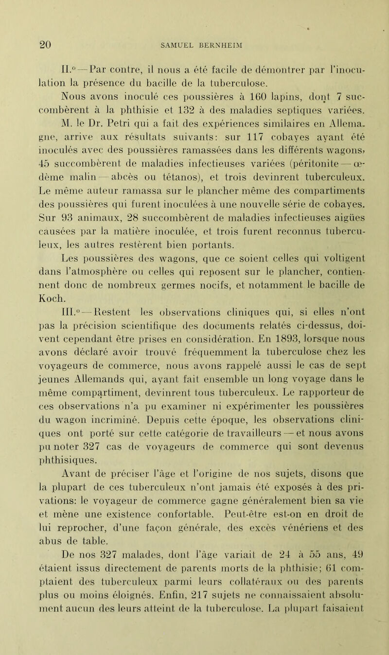 II. 0 — Par contre, il nous a été facile de démontrer par l’inocu- lation la présence du bacille de la tuberculose. Nous avons inoculé ces poussières à 160 lapins, dont 7 suc- combèrent à la phthisie et 132 à des maladies septiques variées. M. le Dr. Pétri qui a fait des expériences similaires en Allema- gne, arrive aux résultats suivants: sur 117 cobayes ayant été inoculés avec des poussières ramassées dans les différents wagons» 45 succombèrent de maladies infectieuses variées (péritonite — oe- dème malin— abcès ou tétanos), et trois devinrent tuberculeux. Le même auteur ramassa sur Je plancher même des compartiments des poussières qui furent inoculées à une nouvelle série de cobayes. Sur 93 animaux, 28 succombèrent de maladies infectieuses aigües causées par la matière inoculée, et trois furent reconnus tubercu- leux, les autres restèrent bien portants. Les poussières des wagons, que ce soient celles qui voltigent dans l’atmosphère ou celles qui reposent sur le plancher, contien- nent donc de nombreux germes nocifs, et notamment le bacille de Koch. III. u — Restent les observations cliniques qui, si elles n’ont pas la précision scientifique des documents relatés ci-dessus, doi- vent cependant être prises en considération. En 1893, lorsque nous avons déclaré avoir trouvé fréquemment la tuberculose chez les voyageurs de commerce, nous avons rappelé aussi le cas de sept jeunes Allemands qui, ayant fait ensemble un long voyage dans le même compartiment, devinrent tous tuberculeux. Le rapporteur de ces observations n’a pu examiner ni expérimenter les poussières du wagon incriminé. Depuis cette époque, les observations clini- ques ont porté sur cette catégorie de travailleurs — et nous avons pu noter 327 cas de voyageurs de commerce qui sont devenus phthisiques. Avant de préciser l’àge et l’origine de nos sujets, disons que la plupart de ces tuberculeux n’ont jamais été exposés à des pri- vations: le voyageur de commerce gagne généralement bien sa vie et mène une existence confortable. Peut-être est-on en droit de lui reprocher, d’une façon générale, des excès vénériens et des abus de table. De nos 327 malades, dont l’àge variait de 24 à 55 ans, 49 étaient issus directement de parents morts de la phthisie; (il com- ptaient des tuberculeux parmi leurs collatéraux ou des parents plus ou moins éloignés. Enfin, 217 sujets ne connaissaient absolu- ment aucun des leurs atteint de la tuberculose. La plupart faisaient