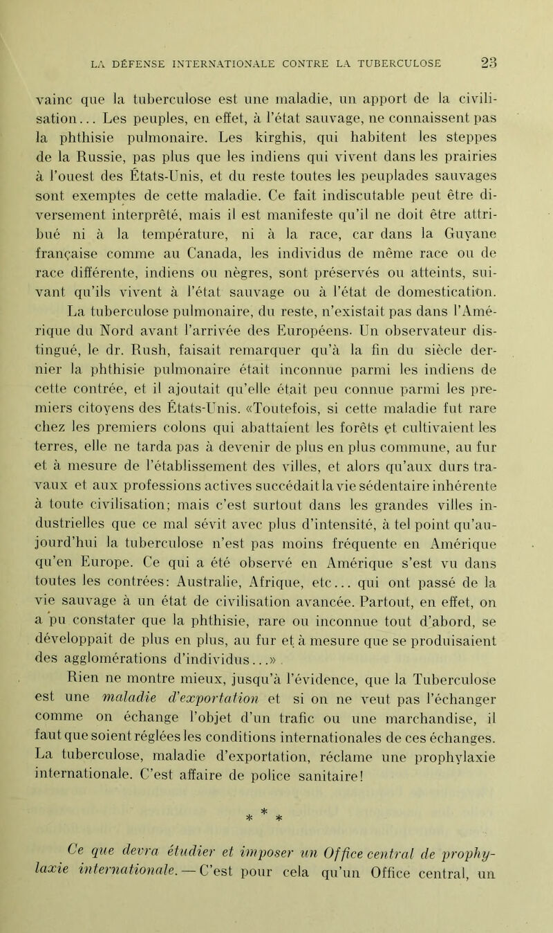 vainc que la tuberculose est une maladie, un apport de la civili- sation ... Les peuples, en effet, à l’état sauvage, ne connaissent pas la phthisie pulmonaire. Les kirghis, qui habitent les steppes de la Russie, pas plus que les indiens qui vivent dans les prairies à l’ouest des États-Unis, et du reste toutes les peuplades sauvages sont exemptes de cette maladie. Ce fait indiscutable peut être di- versement interprété, mais il est manifeste qu’il ne doit être attri- bué ni à la température, ni à la race, car dans la Guyane française comme au Canada, les individus de même race ou de race différente, indiens ou nègres, sont préservés ou atteints, sui- vant qu’ils vivent à l’état sauvage ou à l’état de domestication. La tuberculose pulmonaire, du reste, n’existait pas dans l’Amé- rique du Nord avant l’arrivée des Européens. Un observateur dis- tingué, le dr. Rush, faisait remarquer qu’à la fin du siècle der- nier la phthisie pulmonaire était inconnue parmi les indiens de cette contrée, et il ajoutait qu’elle était peu connue parmi les pre- miers citoyens des États-Unis. «Toutefois, si cette maladie fut rare chez les premiers colons qui abattaient les forêts et cultivaient les terres, elle ne tarda pas à devenir de plus en plus commune, au fur et à mesure de l’établissement des villes, et alors qu’aux durs tra- vaux et aux professions actives succédait la vie sédentaire inhérente à toute civilisation; mais c’est surtout dans les grandes villes in- dustrielles que ce mal sévit avec plus d’intensité, à tel point qu’au- jourd’hui la tuberculose n’est pas moins fréquente en Amérique qu’en Europe. Ce qui a été observé en Amérique s’est vu dans toutes les contrées: Australie, Afrique, etc... qui ont passé de la vie sauvage à un état de civilisation avancée. Partout, en effet, on a pu constater que la phthisie, rare ou inconnue tout d’abord, se développait de plus en plus, au fur et à mesure que se produisaient des agglomérations d’individus...» Rien ne montre mieux, jusqu’à l’évidence, que la Tuberculose est une maladie d'exportation et si on ne veut pas l’échanger comme on échange l’objet d’un trafic ou une marchandise, il faut que soient réglées les conditions internationales de ces échanges. La tuberculose, maladie d’exportation, réclame une prophylaxie internationale. C’est affaire de police sanitaire! Ce que devra étudier et imposer un Office central de prophy- laxie internationale. C’est pour cela qu’un Office central, un