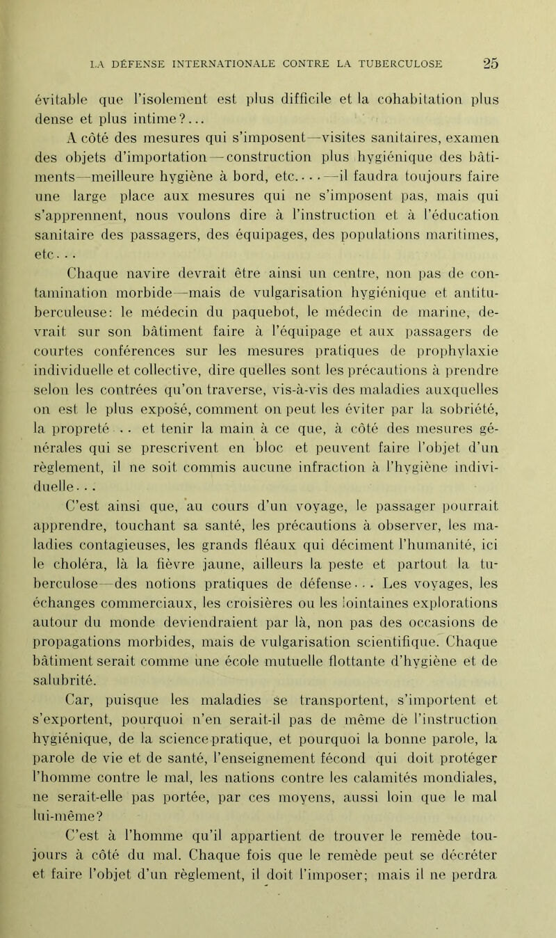 évitable que l’isolement est plus difficile et la cohabitation plus dense et plus intime?... A côté des mesures qui s’imposent—visites sanitaires, examen des objets d’importation — construction plus hygiénique des bâti- ments—meilleure hygiène à bord, etc. - • -—il faudra toujours faire une large place aux mesures qui ne s’imposent pas, mais qui s’apprennent, nous voulons dire à l’instruction et à l’éducation sanitaire des passagers, des équipages, des populations maritimes, etc. • • Chaque navire devrait être ainsi un centre, non pas de con- tamination morbide—mais de vulgarisation hygiénique et antitu- berculeuse: le médecin du paquebot, le médecin de marine, de- vrait sur son bâtiment faire à l’équipage et aux passagers de courtes conférences sur les mesures pratiques de prophylaxie individuelle et collective, dire quelles sont les précautions à prendre selon les contrées qu’on traverse, vis-à-vis des maladies auxquelles on est le plus exposé, comment on peut les éviter par la sobriété, la propreté - • et tenir la main à ce que, à côté des mesures gé- nérales qui se prescrivent en bloc et peuvent faire l’objet d’un règlement, il ne soit commis aucune infraction à l’hvgiène indivi- duelle • •. C’est ainsi que, au cours d’un voyage, le passager pourrait apprendre, touchant sa santé, les précautions à observer, les ma- ladies contagieuses, les grands fléaux qui déciment l’humanité, ici le choléra, là la fièvre jaune, ailleurs la peste et partout la tu- berculose -des notions pratiques de défense • • . Les voyages, les échanges commerciaux, les croisières ou les lointaines explorations autour du monde deviendraient par là, non pas des occasions de propagations morbides, mais de vulgarisation scientifique. Chaque bâtiment serait comme une école mutuelle flottante d’hygiène et de salubrité. Car, puisque les maladies se transportent, s’importent et s’exportent, pourquoi n’en serait-il pas de même de l’instruction hygiénique, de la science pratique, et pourquoi la bonne parole, la parole de vie et de santé, l’enseignement fécond qui doit protéger l’homme contre le mal, les nations contre les calamités mondiales, ne serait-elle pas portée, par ces moyens, aussi loin que le mat lui-même? C’est à l’homme qu’il appartient de trouver le remède tou- jours à côté du mal. Chaque fois que le remède peut se décréter et faire l’objet d’un règlement, il doit l’imposer; mais il ne perdra