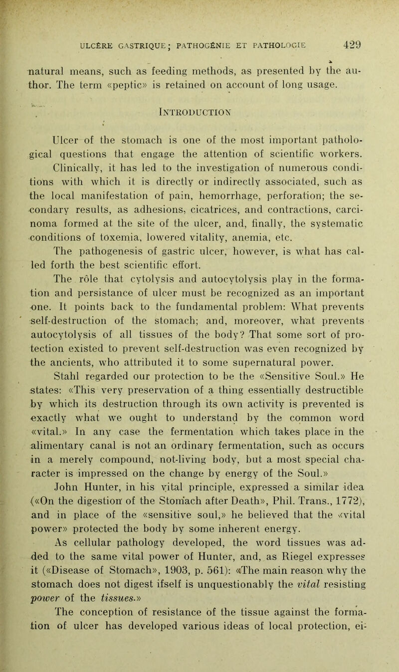 natural means, such as feeding methods, as presented by the au- thor. The term «peptic» is retained on account of long usage. Introduction Ulcer of the stomach is one of the most important patholo- gical questions that engage the attention of scientific workers. Clinically, it lias led to the investigation of numerous condi- tions with which it is directly or indirectly associated, such as the local manifestation of pain, hemorrhage, perforation; the se- condary results, as adhesions, cicatrices, and contractions, carci- noma formed at. the site of the ulcer, and, finally, the systematic conditions of toxemia, lowered vitality, anémia, etc. The pathogenesis of gastric ulcer, however, is what has cal- led forth the best scientific effort. The rôle that cytolysis and autocytolysis play in the forma- tion and persistance of ulcer must be recognized as an important one. It points back to the fundamental problem: What prevents self-destruction of the stomach; and, moreover, what prevents autocytolysis of ail tissues of the body? That some sort of pro- tection existed to prevent self-destruction was even recognized by the ancients, who attributed it to some supernatural power. Stahl regarded our protection to be the «Sensitive Soûl.» He states: «This very préservation of a thing essentially destructible by which its destruction through its own activity is prevented is exactly what we ought to understand by the cominon word «vital.» In any case the fermentation which takes place in the alimentary canal is not an ordinary fermentation, such as occurs in a merely compound, not-living body, but a most spécial cha- racter is impressed on the change by energy of the Soûl.» John Hunter, in his vital principle, expressed a similar idea («On the digestion' of the Stomach after Death», Pliil. Trans., 1772), and in place of the «sensitive soûl,» he believed that the «vital power» protected the body by some inhérent energy. As cellular pat.hology developed, the word tissues was ad- ded to the same vital power of Hunter, and, as Riegel expresses it («Disease of Stomach», 1903, p. 561): «.The main reason why the stomach does not digest ifself is unquestionably the vital resisting power of the tissues.» The conception of résistance of the tissue against the forma- tion of ulcer has developed various ideas of local protection, ei-