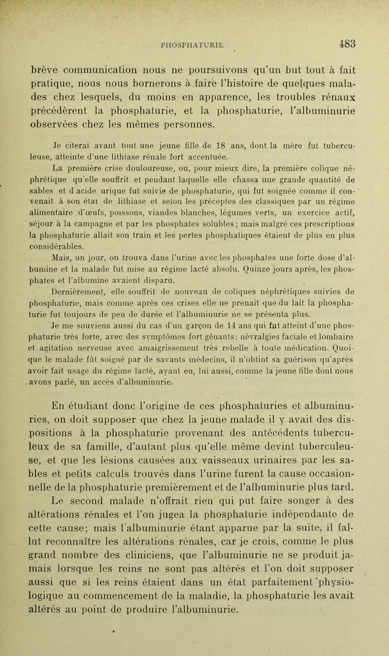 brève communication nous ne poursuivons qu’un but tout à fait pratique, nous nous bornerons à faire l’histoire de quelques mala- des chez lesquels, du moins en apparence, les troubles rénaux précédèrent la phosphaturie, et la phosphaturie, l’albuminurie observées chez les mêmes personnes. Je citerai avant tout une jeune fille de 18 ans, dont la mère fut tubercu- leuse, atteinte d’une lithiase rénale fort accentuée. La première crise douloureuse, ou, pour mieux dire, la première colique né- phrétique qu’elle souffrit et pendant laquelle elle chassa une grande quantité de sables et d'acide urique fut suivie de phosphaturie, qui fut soignée comme il con- venait à son état de lithiase et selon les préceptes des classiques par un régime alimentaire d’œufs, poissons, viandes blanches, légumes verts, un exercice actif, séjour à la campagne et par les phosphates solubles ; mais malgré ces prescriptions la phosphaturie allait son train et les pertes phosphatiques étaient de plus en plus considérables. Mais, un jour, on trouva dans l’urine avec les phosphates une forte dose d’al- bumine et la malade fut mise au régime lacté absolu. Quinze jours après, les phos- phates et l’albumine avaient disparu. Dernièrement, elle souffrit de nouveau de coliques néphrétiques suivies de phosphaturie, mais comme après ces crises elle ne prenait que du lait la phospha- turie fut toujours de peu de durée et l’albuminurie ne se présenta plus. Je me souviens aussi du cas d’un garçon de 14 ans qui fut atteint d'une phos- phaturie très forte, avec des symptômes fort gênants: névralgies faciale et lombaire et agitation nerveuse avec amaigrissement très rebelle à toute médication. Quoi- que le malade fût soigné par de savants médecins, il n’obtint sa guérison qu’après avoir fait usage du régime lacté, ayant eu, lui aussi, comme la jeune fille dont nous avons parlé, un accès d’albuminurie. En étudiant donc l’origine de ces phosphaturies et albuminu- ries, on doit supposer que chez la jeune malade il y avait des dis- positions à la phosphaturie provenant des antécédents tubercu- leux de sa famille, d’autant plus qu’elle même devint tuberculeu- se, et que les lésions causées aux vaisseaux urinaires par les sa- bles et petits calculs trouvés dans l’urine furent la cause occasion- nelle de la phosphaturie premièrement et de l’albuminurie plus tard. Le second malade n’offrait rien qui put faire songer à des altérations rénales et l’on jugea la phosphaturie indépendante de cette cause; mais l’albuminurie étant apparue par la suite, il fal- lut reconnaître les altérations rénales, car je crois, comme le plus grand nombre des cliniciens, que l’albuminurie ne se produit ja- mais lorsque les reins ne sont pas altérés et l’on doit supposer aussi que si les reins étaient dans un état parfaitement 'physio- logique au commencement de la maladie, la phosphaturie les avait altérés au point de produire l’albuminurie.