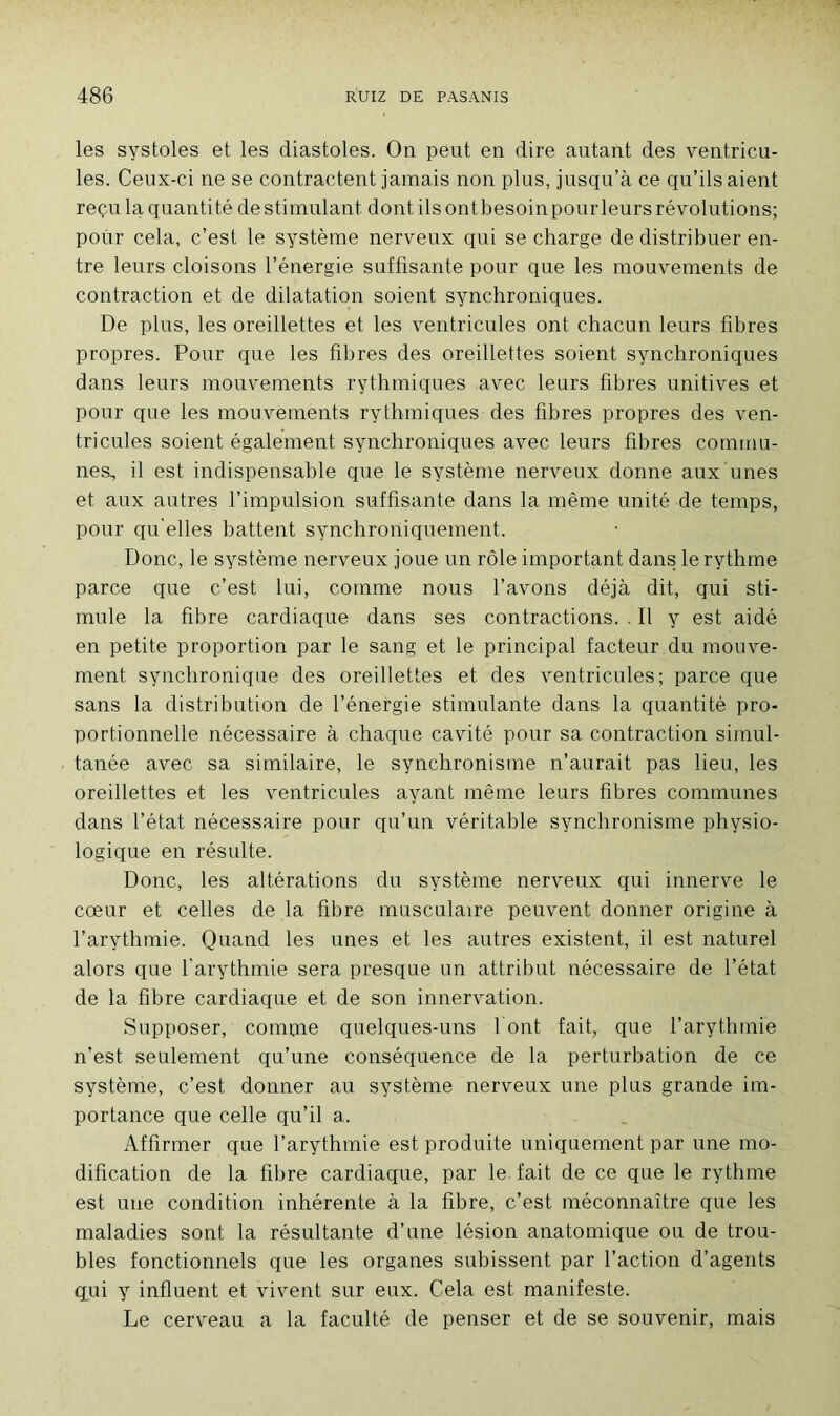 les systoles et les diastoles. On peut en dire autant des ventricu- les. Ceux-ci ne se contractent jamais non plus, jusqu’à ce qu’ils aient reçu la quantité destimulant dont ilsontbesoinpourleursrévolutions; pour cela, c’est le système nerveux qui se charge de distribuer en- tre leurs cloisons l’énergie suffisante pour que les mouvements de contraction et de dilatation soient synchroniques. De plus, les oreillettes et les ventricules ont chacun leurs fibres propres. Pour que les fibres des oreillettes soient synchroniques dans leurs mouvements rythmiques avec leurs fibres unitives et pour que les mouvements rythmiques des fibres propres des ven- tricules soient également synchroniques avec leurs fibres commu- nes, il est indispensable que le système nerveux donne aux unes et aux autres l’impulsion suffisante dans la même unité de temps, pour qu elles battent synchroniquement. Donc, le système nerveux joue un rôle important dans le rythme parce que c’est lui, comme nous l’avons déjà dit, qui sti- mule la fibre cardiaque dans ses contractions. . Il y est aidé en petite proportion par le sang et le principal facteur du mouve- ment synchronique des oreillettes et des ventricules; parce que sans la distribution de l’énergie stimulante dans la quantité pro- portionnelle nécessaire à chaque cavité pour sa contraction simul- tanée avec sa similaire, le synchronisme n’aurait pas lieu, les oreillettes et les ventricules ayant même leurs fibres communes dans l’état nécessaire pour qu’un véritable synchronisme physio- logique en résulte. Donc, les altérations du système nerveux qui innerve le cœur et celles de la fibre musculaire peuvent donner origine à l’arythmie. Quand les unes et les autres existent, il est naturel alors que l'arythmie sera presque un attribut nécessaire de l’état de la fibre cardiaque et de son innervation. Supposer, comme quelques-uns font fait, que l’arythmie n’est seulement qu’une conséquence de la perturbation de ce système, c’est donner au système nerveux une plus grande im- portance que celle qu’il a. Affirmer que l’arythmie est produite uniquement par une mo- dification de la fibre cardiaque, par le fait de ce que le rythme est une condition inhérente à la fibre, c’est méconnaître que les maladies sont la résultante d’une lésion anatomique ou de trou- bles fonctionnels que les organes subissent par l’action d’agents qui y influent et vivent sur eux. Cela est manifeste. Le cerveau a la faculté de penser et de se souvenir, mais