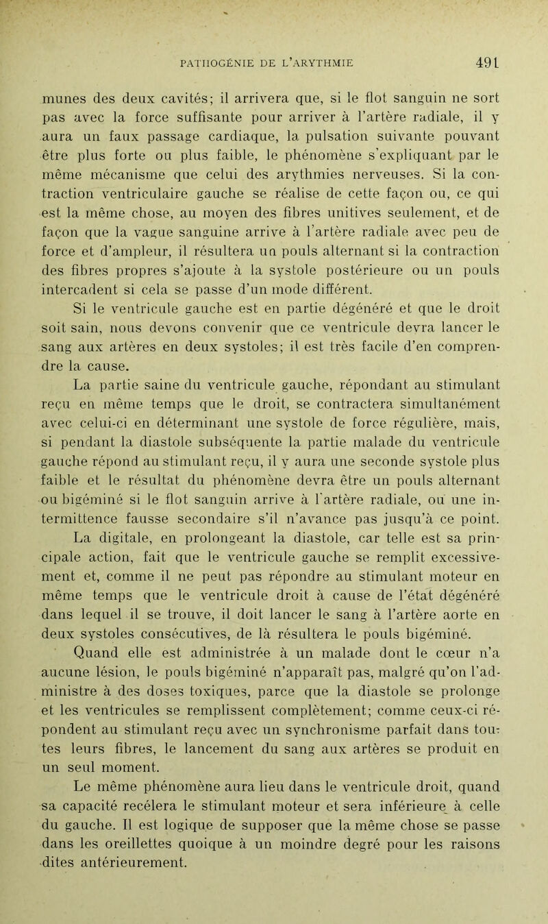 mimes des deux cavités; il arrivera que, si le flot sanguin ne sort pas avec la force suffisante pour arriver à l’artère radiale, il y aura un faux passage cardiaque, la pulsation suivante pouvant être plus forte ou plus faible, le phénomène s’expliquant par le même mécanisme que celui des arythmies nerveuses. Si la con- traction ventriculaire gauche se réalise de cette façon ou, ce qui est la même chose, au moyen des fibres unitives seulement, et de façon que la vague sanguine arrive à l’artère radiale avec peu de force et d’ampleur, il résultera un pouls alternant si la contraction des fibres propres s’ajoute à la systole postérieure ou un pouls intercadent si cela se passe d’un mode différent. Si le ventricule gauche est en partie dégénéré et que le droit soit sain, nous devons convenir que ce ventricule devra lancer le sang aux artères en deux systoles; il est très facile d’en compren- dre la cause. La partie saine du ventricule gauche, répondant au stimulant reçu en même temps que le droit, se contractera simultanément avec celui-ci en déterminant une systole de force régulière, mais, si pendant la diastole subséquente la partie malade du ventricule gauche répond au stimulant reçu, il y aura une seconde systole plus faible et le résultat du phénomène devra être un pouls alternant ou higéminé si le flot sanguin arrive à l'artère radiale, ou une in- termittence fausse secondaire s’il n’avance pas jusqu’à ce point. La digitale, en prolongeant la diastole, car telle est sa prin- cipale action, fait que le ventricule gauche se remplit excessive- ment et, comme il ne peut pas répondre au stimulant moteur en même temps que le ventricule droit à cause de l’état dégénéré dans lequel il se trouve, il doit lancer le sang à l’artère aorte en deux systoles consécutives, de là résultera le pouls higéminé. Quand elle est administrée à un malade dont le cœur n’a aucune lésion, le pouls higéminé n’apparaît pas, malgré qu’on l'ad- ministre à des doses toxiques, parce que la diastole se prolonge et les ventricules se remplissent complètement; comme ceux-ci ré- pondent au stimulant reçu avec un synchronisme parfait dans toœ tes leurs fibres, le lancement du sang aux artères se produit en un seul moment. Le même phénomène aura lieu dans le ventricule droit, quand sa capacité recèlera le stimulant moteur et sera inférieure à celle du gauche. Il est logique de supposer que la même chose se passe dans les oreillettes quoique à un moindre degré pour les raisons dites antérieurement.