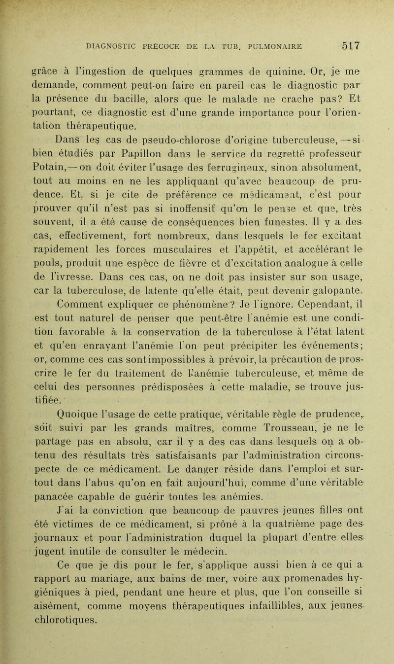 grâce à l’ingestion de quelques grammes de quinine. Or, je me demande, comment peut-on faire en pareil cas le diagnostic par la présence du bacille, alors que le malade 11e crache pas? Et pourtant, ce diagnostic est d’une grande importance pour l’orien- tation thérapeutique. Dans les cas de pseudo-chlorose d’origine tuberculeuse,—si bien étudiés par Papillon dans le service du regretté professeur Potain,— on doit éviter l’usage des ferrugineux, sinon absolument, tout au moins en ne les appliquant qu’avec beaucoup de pru- dence. Et, si je cite de préférence ce médicament, c’ést pour prouver qu’il n’est pas si inoffensif qu’o-n le pense et que, très souvent, il a été cause de conséquences bien funestes. Il y a des- cas, effectivement, fort nombreux, dans lesquels le fer excitant rapidement les forces musculaires et l’appétit, et accélérant le pouls, produit une espèce de fièvre et d’excitation analogue à celle de l’ivresse. Dans ces cas, on ne doit pas insister sur son usage, car la tuberculose, de latente qu’elle était, peut devenir galopante. Comment expliquer ce phénomène? Je l'ignore. Cependant, il est tout naturel de penser que peut-être l'anémie est une condi- tion favorable à la conservation de la tuberculose â l’état latent et qu’en enrayant l’anémie l'on peut précipiter les événements; or, comme ces cas sont impossibles à prévoir, la précaution de pros- crire le fer du traitement de l.’anémie tuberculeuse, et même de celui des personnes prédisposées à cette maladie, se trouve jus- tifiée. Quoique l’usage de cette pratique, véritable règle de prudence,, soit suivi par les grands maîtres, comme Trousseau, je ne le partage pas en absolu, car il y a des cas dans lesquels on a ob- tenu des résultats très satisfaisants par l’administration circons- pecte de ce médicament. Le danger réside dans l’emploi et sur- tout dans l’abus qu’on en fait aujourd’hui, comme d’une véritable- panacée capable de guérir toutes les anémies. j'ai la conviction que beaucoup de pauvres jeunes filles ont été victimes de ce médicament, si prôné à la quatrième page des journaux et pour l'administration duquel la plupart d’entre elles jugent inutile de consulter le médecin. Ce que je dis pour le fer, s'applique aussi bien à ce qui a rapport au mariage, aux bains de mer, voire aux promenades hy- giéniques à pied, pendant une heure et plus, que l’on conseille si aisément, comme moyens thérapeutiques infaillibles, aux jeunes chlorotiques.