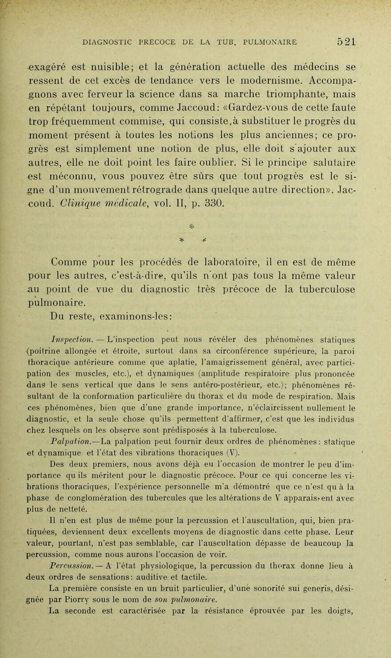 •exagéré est nuisible; et la génération actuelle des médecins se ressent de cet excès de tendance vers le modernisme. Accompa- gnons avec ferveur la science dans sa marche triomphante, mais en répétant toujours, comme Jaccoud: «Gardez-vous de cette faute trop fréquemment commise, qui consiste,à substituer le progrès du moment présent à toutes les notions les plus anciennes; ce pro- grès est simplement une notion de plus, elle doit s ajouter aux autres, elle ne doit point les faire oublier. Si le principe salutaire est méconnu, vous pouvez être sûrs que tout progrès est le si- gne d’un mouvement rétrograde dans quelque autre direction». Jac- coud. Clinique medicale, vol. II, p. 330. & Comme pour les procédés de laboratoire, il en est de même pour les autres, c’est-à-dire, qu’ils n ont pas tous la même valeur au point de vue du diagnostic très précoce de la tuberculose pulmonaire. Du reste, examinons-les: Inspection. — L'inspection peut nous révéler des phénomènes statiques (poitrine allongée et étroite, surtout dans sa circonférence supérieure, la paroi thoracique antérieure comme que aplatie, l’amaigrissement général, avec partici- pation des muscles, etc.), et dynamiques (amplitude respiratoire plus prononcée dans le sens vertical que dans le sens antéro-postérieur, etc.); phénomènes ré- sultant de la conformation particulière du thorax et du mode de respiration. Mais ces phénomènes, bien que d'une grande importance, n’éclaircissent nullement le diagnostic, et la seule chose qu'ils permettent d’affirmer, c’est que les individus chez lesquels on les observe sont prédisposés à la tuberculose. Palpation.—La palpation peut fournir deux ordres de phénomènes: statique et. dynamique, et l’état des vibrations thoraciques (V). Des deux premiers, nous avons déjà eu l’occasion de montrer le peu d’im- portance qu ils méritent, pour le diagnostic précoce. Pour ce qui concerne les vi- brations thoraciques, l’expérience personnelle m’a démontré que ce n’est qu à la phase de conglomération des tubercules que les altérations de V apparais? ent avec plus de netteté. Il n'en est plus de même pour la percussion et l’auscultation, qui, bien pra- tiquées, deviennent deux excellents moyens de diagnostic dans cette phase. Leur valeur, pourtant, n’est pas semblable, car l’auscultation dépasse de beaucoup la percussion, comme nous aurons l’occasion de voir. Percussion. — A l’état physiologique, la percussion du thorax donne lieu à deux ordres de sensations: auditive et tactile. La première consiste en un bruit particulier, d’une sonorité sui generis, dési- gnée par Piorry sous le nom de son pulmonaire. La seconde est caractérisée par la résistance éprouvée par les doigts,