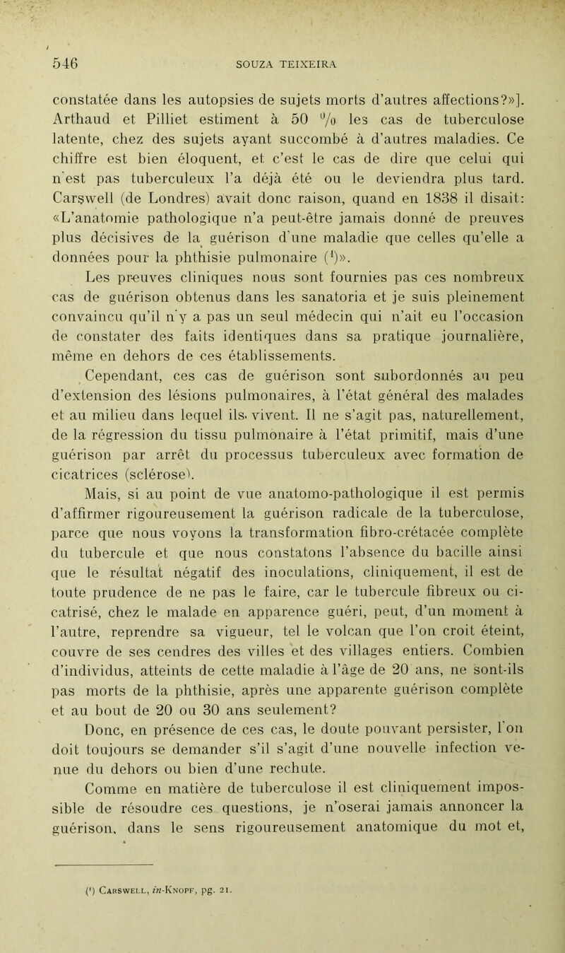 constatée dans les autopsies de sujets morts d’autres affections?»]. Arthaud et Pilliet estiment à 50 % les cas de tuberculose latente, chez des sujets ayant succombé à d’autres maladies. Ce chiffre est bien éloquent, et c’est le cas de dire qne celui qui n est pas tuberculeux l’a déjà été ou le deviendra plus tard. Carçwell (de Londres) avait donc raison, quand en 1838 il disait: «L’anatomie pathologique n’a peut-être jamais donné de preuves plus décisives de la guérison d’une maladie que celles qu’elle a données pour la phthisie pulmonaire (*)». Les preuves cliniques nous sont fournies pas ces nombreux cas de guérison obtenus dans les sanatoria et je suis pleinement convaincu qu’il n’y a pas un seul médecin qui n’ait eu l’occasion de constater des faits identiques dans sa pratique journalière, même en dehors de ces établissements. Cependant, ces cas de guérison sont subordonnés au peu d’extension des lésions pulmonaires, à l’état général des malades et au milieu dans lequel ils. vivent. Il ne s’agit pas, naturellement, de la régression du tissu pulmonaire à l’état primitif, mais d’une guérison par arrêt du processus tuberculeux avec formation de cicatrices (sclérose!. Mais, si au point de vue anatomo-pathologique il est permis d’affirmer rigoureusement la guérison radicale de la tuberculose, parce que nous voyons la transformation fibro-crétacée complète du tubercule et que nous constatons l’absence du bacille ainsi que le résultat négatif des inoculations, cliniquement, il est de toute prudence de ne pas le faire, car le tubercule fibreux ou ci- catrisé, chez le malade en apparence guéri, peut, d’un moment à l’autre, reprendre sa vigueur, tel le volcan que l’on croit éteint, couvre de ses cendres des villes et des villages entiers. Combien d’individus, atteints de cette maladie à l’âge de 20 ans, ne sont-ils pas morts de la phthisie, après une apparente guérison complète et au bout de 20 ou 30 ans seulement? Donc, en présence de ces cas, le doute pouvant persister, 1 on doit toujours se demander s’il s’agit d’une nouvelle infection ve- nue du dehors ou bien d’une rechute. Comme en matière de tuberculose il est cliniquement impos- sible de résoudre ces questions, je n’oserai jamais annoncer la guérison, dans le sens rigoureusement anatomique du mot et, {') Carswell, î'k-Knopf, pg. 21.