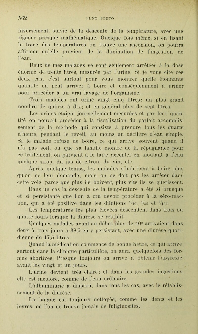 inversement, suivie de la descente de la température, avec une rigueur presque mathématique. Quelque fois même, si en lisant le tracé des températures on trouve une ascension, on pourra affirmer qu'elle provient de la diminution de l ingestion de l'eau. Deux de mes malades se sont seulement arrêtées à la dose énorme de trente litres, mesurée par l'urine. Si je vous cite ces deux cas, c'est surtout pour vous montrer quelle étonnante quantité on peut arriver à boire et conséquemment à uriner pour procéder à un vrai lavage de l’organisme. Trois malades ont uriné vingt cinq litres; un plus grand nombre de quinze à dix; et en général plus de sept litres. Les urines étaient journellement mesurées et par leur quan- tité on pouvait procéder à la fiscalisation du parfait accomplis- sement de la méthode qui consiste à prendre tous les quarts d heure, pendant le réveil, au moins un décilitre d eau simple. Si le malade refuse de boire, ce qui arrive souvent quand il n’a pas soif, ou que sa famille montre de la répugnance pour ce traitement, on parvient à le faire accepter en ajoutant à l’eau quelque sirop, du jus de citron, du vin, etc. Après quelque temps, les malades s habituent à boire plus qu’on ne leur demande; mais on ne doit pas les arrêter dans cette voie, parce que plus ils boivent, plus vite ils se guérissent. Dans un cas la descente de la température a été si brusque et si persistante que I on a cru devoir procéder à la séro-réac- tion, qui a été positive dans les dilutions Vio, {/oo et l/iou. Les températures les plus élevées descendent dans trois ou quatre jours lorsque la diurèse se rétablit. Quelques malades ayant au début plus de 40° arrivaient dans deux à trois jours à 38,5 en y persistant, avec une diurèse quoti- dienne de 17,5 litres. Quand la médication commence de bonne heure, ce qui arrive surtout dans la clinique particulière, on aura quelquefois des for- mes abortives. Presque toujours on arrive à obtenir 1 apyrexie avant les vingt et un jours. L’urine devient très claire; et dans les grandes ingestions elle est incolore, comme de l’eau ordinaire. L’albuminurie a disparu, dans tous les cas, avec le rétablis- sement de la diurèse. La langue est toujours nettoyée, comme les dents et les lèvres, où l'on ne trouve jamais de fuliginosités.