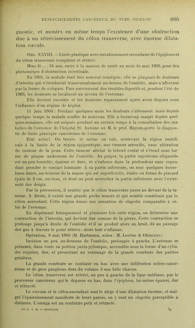 gnostic, et montra en même temps l’existence d’une obstruction due à un rétrécissement du côlon transverse, avec énorme dilata- tion cœcale. Obs. XXVIII. — Linite plastique avec envahissement secondaire de l’épiploon et du côlon transverse comprimé et rétréci. Mme G— 34 ans, entre à la maison de santé au mois de mai 1905, pour des phénomènes d obstruction intestinale. En 1901, la malade était très souvent constipée; elle se plaignait de douleurs d’intestin qui s'étendaient transversalement au-dessus de l’ombilic, mais n’affectant pas la forme de coliques. Puis surviennent des troubles digestifs et, pendant l’été de 1903, les douleurs se localisent au niveau de l’estomac. Elle devient enceinte et les douleurs reparaissent après avoir disparu sous l’influence d’un régime de képhir. 11 juin 1904 : Pendant quelques mois les douleurs s’atténuent, mais depuis quelque temps la malade souffre de nouveau. Elle a beaucoup maigri depuis quel- ques semaines, elle est soignée pendant un certain temps à la consultation des ma- ladies de l’estomac de l'hôpital St. Antoine où M. le prof, llayem.porte le diagnos- tic de linite plastique cancéreuse de 1 estomac. Etat actuel: On trouve et même on voit, soulevant la région ombili- cale à la limite de la région épigastrique, une tumeur arrondie, sans altération de couleur de la peau. Cette tumeur atteint le rebord costal et s’étend sous for- me de plaque audessous de l’ombilic. Au palper, la partie supérieure ellipsoïde est un peu bosselée, épaisse et dure, et s’enfonce dans la profondeur sans cepen- dant prendre le contact lombaire A sa partie inférieure, on sent quelques bosse- lures dures, au-dessous de la masse qui est superficielle, étalée en forme de placard épais de 2 cm. environ, et dont on peut accrocher la partie inférieure avec 1 extré- mité des doigts. Par la percussion, il semble que le côlon transverse passe au devant de la tu- meur. A droite, il existe une grande poche sonore et qui semble constituée par le côlon ascendant. Cette région donne une sensation de clapotis comparable à ce- lui de l’estomac. En déprimant brusquement et plusieurs fois cette région, on détermine une contraction de l’intestin, qui devient dur comme de la pierre. Cette contraction se prolonge jusqu’à droite de l'ombilic et il se produit alors un bruit, dû au passage des gaz à travers le point rétréci: alors tout s’affaisse. Opération, 8 mai 1905 (M. Hartmann, aides : M. Lecène & Okinczyc). Incision un peu au-dessous de l’ombilic, prolongée à gauche. L’estomac se présente, dans toute sa portion juxta-pylorique, accessible sous la forme d’un cylin- dre régulier, dur, et présentant au voisinage de la grande courbure des parties grisâtres. La grande courbure se continue en bas avec une infiltration scléro-cancé- reuse et de gros ganglions durs du volume d une bille chacun. Le côlon transverse est rétréci, un peu à gauche de la ligne médiane, par le processus cancéreux qui le dépasse en bas, dans l'épiploon, lui-même épaissi, dur et rétracté. Le cæcum et le côlon ascendant sont le siège d’une dilatation énorme, et mal- gré l’épaississement manifeste de leurs parois, on y sent un clapotis perceptible à distance. L’oméga est au contraire petit et rétracté. 49 XV C. I. M.—MÉDECINE