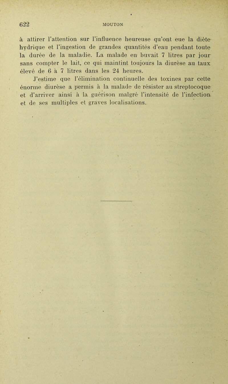 à attirer l’attention sur l’influence heureuse qu’ont eue la diète hydrique et l’ingestion de grandes quantités d’eau pendant toute la durée de la maladie. La malade en buvait 7 litres par jour sans compter le lait, ce qui maintint toujours la diurèse au taux élevé de 6 à 7 litres dans les 24 heures. J’estime que l’élimination continuelle des toxines par cette énorme diurèse a permis à la malade de résister au streptocoque et d’arriver ainsi à la guérison malgré l’intensité de l’infection, et de ses multiples et graves localisations.