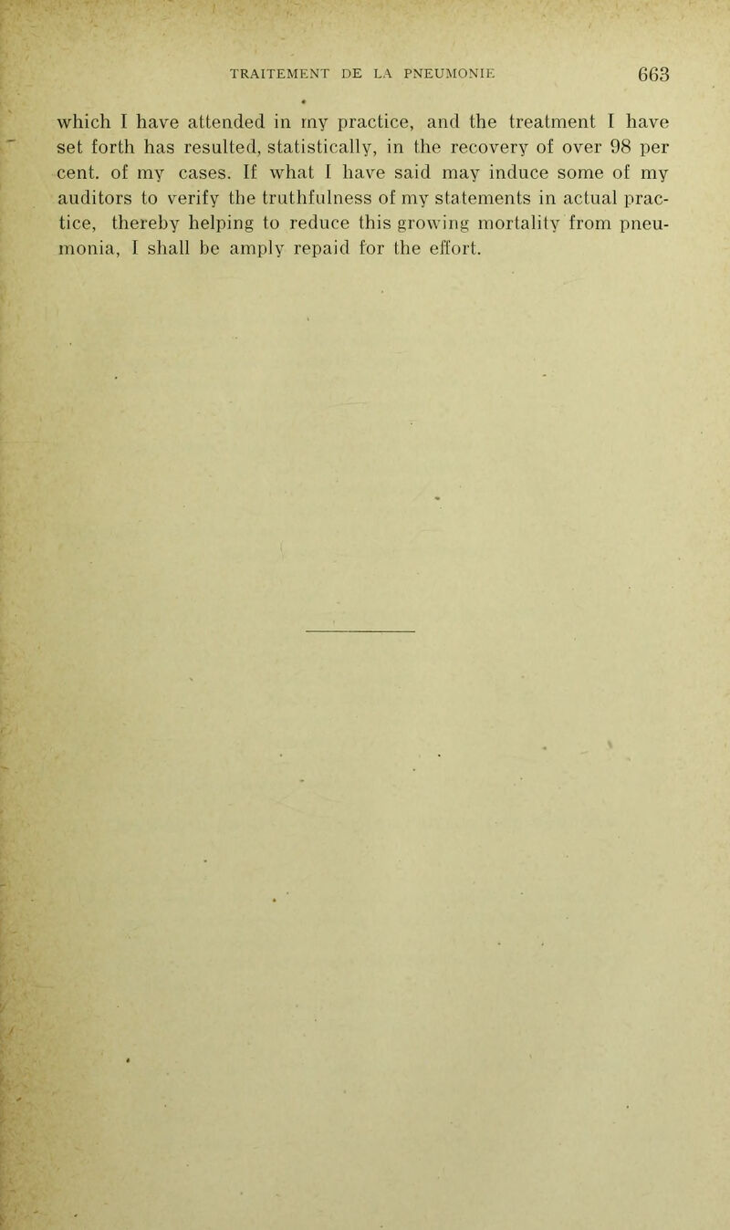 which I hâve attended in rny practice, and the treatment I hâve set forth has resulted, statistically, in the recovery of over 98 per cent, of ray cases. If what I liave said may induce some of my auditors to verify the truthfulness of my statements in actual prac- tice, thereby helping to reduce this growing mortality from pneu- monia, I shall be amply repaid for the effort.